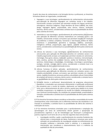 24
A partir das áreas do conhecimento e da formação técnica e profissional, os itinerários
formativos devem ser organizados, considerando:
I. linguagens e suas tecnologias: aprofundamento de conhecimentos estruturantes
para aplicação de diferentes linguagens em contextos sociais e de trabalho,
estruturando arranjos curriculares que permitam estudos em línguas vernáculas,
estrangeiras, clássicase indígenas, Língua Brasileira de Sinais (LIBRAS), das artes,
design, linguagens digitais, corporeidade, artes cênicas, roteiros, produções
literárias, dentre outros, considerandoo contexto local e as possibilidades de oferta
pelos sistemas de ensino;
II. matemática e suas tecnologias: aprofundamento de conhecimentos estruturantes
para aplicação de diferentes conceitos matemáticos em contextos sociais e de
trabalho, estruturando arranjos curriculares que permitam estudos em resolução
de problemas e análises complexas, funcionais e não-lineares, análise de dados
estatísticos e probabilidade, geometria e topologia, robótica, automação,
inteligência artificial, programação, jogos digitais, sistemas dinâmicos, dentre
outros, considerando o contextolocal e as possibilidades de oferta pelos sistemas de
ensino;
III. ciências da natureza e suas tecnologias: aprofundamento de conhecimentos
estruturantes para aplicação de diferentes conceitos em contextos sociais e de
trabalho,organizando arranjos curriculares que permitam estudos em astronomia,
metrologia, física geral, clássica, molecular, quântica e mecânica, instrumentação,
ótica, acústica, química dos produtos naturais, análise de fenômenos físicos e
químicos, meteorologia e climatologia, microbiologia, imunologia e parasitologia,
ecologia, nutrição, zoologia, dentre outros, considerando o contexto local e as
possibilidades de oferta pelos sistemasde ensino;
IV. ciências humanas e sociais aplicadas: aprofundamento de conhecimentos
estruturantes para aplicação de diferentes conceitos em contextos sociais e de
trabalho,estruturando arranjos curriculares que permitam estudos em relações
sociais, modelos econômicos, processos políticos, pluralidade cultural, historicidade
do universo, do homem e natureza, dentre outros, considerando o contexto local e
as possibilidades de oferta pelos sistemas de ensino;
V. formação técnica e profissional: desenvolvimento de programas educacionais
inovadores e atualizados que promovam efetivamente a qualificação profissional
dos estudantes para o mundo do trabalho, objetivando sua habilitação profissional
tanto para o desenvolvimento de vida e carreira, quanto para adaptar-se às novas
condições ocupacionais e às exigências do mundo do trabalho contemporâneo e
suas contínuas transformações, em condições de competitividade, produtividade e
inovação, considerando o contexto local e as possibilidades de oferta pelos sistemas
de ensino.
§ 1º Os itinerários formativos devem considerar as demandas e necessidades do mundo
contemporâneo, estar sintonizados com os diferentes interesses dos estudantes e sua
inserção na sociedade, o contexto local e as possibilidades de oferta dos sistemas e
instituições de ensino.
§ 2º Os itinerários formativos orientados para o aprofundamento e ampliação das
aprendizagens em áreas do conhecimento devem garantir a apropriação de
procedimentos cognitivos e uso de metodologias que favoreçam o protagonismo
juvenil,e organizar-se em torno de um ou mais dos seguintes eixos estruturantes:
I. investigação científica: supõe o aprofundamento de conceitos fundantes das
ciências para a interpretação de ideias, fenômenos e processos para serem
utilizados em procedimentos de investigação voltados ao enfrentamento de
situações cotidianas e demandas locais e coletivas, e a proposição de
intervenções que considerem o desenvolvimento local e a melhoria da
qualidade de vida da comunidade;
 
