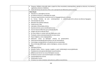 244
 Pesquisa, reflexão e discussão sobre o papel da crítica nocontexto contemporâneo, atenção ao discurso, nos diversos
segmentos culturais e midiáticos.
 Exame de formas de exercício crítico, com a perspectiva de diferentes pontos de vista.
Artes Visuais
 Hibridismo e a abrangência da Arte.
 As Poéticas Artísticas e a liberdade de criação.
 Processos experimentais e sensoriais entre as linguagens(visuais e cênicas).
 As formas híbridas da arte contemporânea e ainterlocução entre culturas nas diversas linguagens.
 Interatividade das obras.
 Abandono dos padrões habituais.
 Fusão de arte e vida.
 Liberdade e Efemeridade artística.
 Questionamentos acerca da definição de arte.
 Uso de materiais diferentes para produção de arte.
 Imagens de Arte no Mundo Atual.
 As novas mídias e o campo vasto de criação para a arte.
 Produção criativa contemporânea com os novos meios.
 Povos Indígenas e arte contemporânea.
 Diferentes etnias na formação artística do povobrasileiro.
 Visão descentralizada da arte/conhecer arte de maneiraplural.
 A tecnologia a serviço da arte e a fruição da arte nas novasmídias.
 Nova dimensão (informação, valores ideológicos, sociaise culturais).
Música
 Hibridismo musical.
 Gêneros, estilos, ritmos e grupos surgidos a partir dahibridação musical globalizada.
 Processos de construção da identidade musical brasileira.
 Influência da internet nas novas hibridações musicais.
 A indústria musical e suas transformações na era digital.
 Empreendedorismo musical.
 Globalização musical.
 A música e os novos contextos sócioculturais, políticos eeconômicos.
 