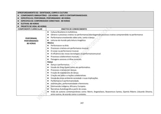 247
APROFUNDAMENTO 02: IDENTIDADE, CORPO E CULTURA
● COMPONENTE OBRIGATÓRIO - 120 HORAS – ARTE E CONTEMPORANEIDADE.
● ESPECÍFICA 01: PERFORMAR, PERFORMANDO -80 HORAS
● ESPECIFICA 02: CORPOREIDADE CONECTADA - 80 HORAS
● ELETIVAS: 80 HORAS
● PROJETO DE VIDA: 40 HORAS
COMPONENTE CURRICULAR OBJETOS DE CONHECIMENTO
PERFORMAR,
PERFORMANDO
80 HORAS
● Cultura Brasileira é multiétnica.
● Gênero e processo criativo na performance/abordagemdo processo criativo compreendido na performance.
● Performance envolvendo vídeo-arte, canto e dança.
● Leituras de mundo pela leitura imagética.
Música
● Performance na Arte.
● Processos criativos em performance musical.
● O corpo na performance musical.
● A influência das novas tecnologias na performancemusical.
● Processos colaborativos musicais.
● Paisagens sonoras e trilhas musicais.
Dança
● Dança e performance.
● Estudo do Drag Queen como ato performático.
● Processos criativos em danças.
● Fruição de espetáculos de dança.
● Criação em solos e criações colaborativas.
● Estudo do corpo ambiente sociedade e suas implicações.
● Performance X performatividade.
● Intersecções, performatividade e feminismo.
● Cosmovisão Indígena, Africana, Europeia.
● Narrativas Autobiografia a partir do corpo.
● Visão de autores contemporâneos como: Morin, AngelaDavis, Boaventura Santos, Djamila Ribeiro ,Eduardo Oliveira,
entre outros, de acordo como o contexto.
 