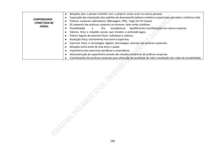 248
CORPOREIDADE
CONECTADA 80
HORAS
● Relações que a pessoa mantém com o próprio corpo ecom as outras pessoas.
● Superação das imposições dos padrões de desempenho,beleza e estética corporal para perceber e melhorar vida.
● Práticas corporais alternativas (Massagem, RPG, Yoga,Tai Chi chuan).
● Os impactos das práticas corporais no estresse, lazer evida cotidiana.
● Possibilidade e fins terapêuticos dasdiferentes manifestações da cultura corporal.
● Valores, ética e relações sociais que envolve a práticade jogos.
● Prática regular de exercício físico: individual e coletiva.
● Avaliação física, treinamento funcional e esportivo.
● Exercício físico e tecnologias digitais (tecnologias aserviço das práticas corporais).
● Relações entre estilo de vida ativo e saúde.
● Importância dos exercícios aeróbicas e anaeróbicas.
● Desconstrução do capacitismo através dos estudos evivências de práticas corporais.
● Contribuições das práticas corporais para obtenção de qualidade de vida e ampliação das redes de sociabilidade.
 