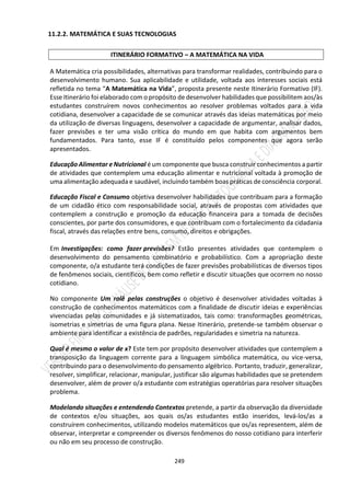 249
11.2.2. MATEMÁTICA E SUAS TECNOLOGIAS
ITINERÁRIO FORMATIVO – A MATEMÁTICA NA VIDA
A Matemática cria possibilidades, alternativas para transformar realidades, contribuindo para o
desenvolvimento humano. Sua aplicabilidade e utilidade, voltada aos interesses sociais está
refletida no tema “A Matemática na Vida”, proposta presente neste Itinerário Formativo (IF).
Esse Itinerário foi elaborado com o propósito de desenvolver habilidades que possibilitem aos/às
estudantes construírem novos conhecimentos ao resolver problemas voltados para a vida
cotidiana, desenvolver a capacidade de se comunicar através das ideias matemáticas por meio
da utilização de diversas linguagens, desenvolver a capacidade de argumentar, analisar dados,
fazer previsões e ter uma visão crítica do mundo em que habita com argumentos bem
fundamentados. Para tanto, esse IF é constituído pelos componentes que agora serão
apresentados.
Educação Alimentar e Nutricional é um componente que busca construir conhecimentos a partir
de atividades que contemplem uma educação alimentar e nutricional voltada à promoção de
uma alimentação adequada e saudável, incluindo também boas práticas de consciência corporal.
Educação Fiscal e Consumo objetiva desenvolver habilidades que contribuam para a formação
de um cidadão ético com responsabilidade social, através de propostas com atividades que
contemplem a construção e promoção da educação financeira para a tomada de decisões
conscientes, por parte dos consumidores, e que contribuam com o fortalecimento da cidadania
fiscal, através das relações entre bens, consumo, direitos e obrigações.
Em Investigações: como fazer previsões? Estão presentes atividades que contemplem o
desenvolvimento do pensamento combinatório e probabilístico. Com a apropriação deste
componente, o/a estudante terá condições de fazer previsões probabilísticas de diversos tipos
de fenômenos sociais, científicos, bem como refletir e discutir situações que ocorrem no nosso
cotidiano.
No componente Um rolê pelas construções o objetivo é desenvolver atividades voltadas à
construção de conhecimentos matemáticos com a finalidade de discutir ideias e experiências
vivenciadas pelas comunidades e já sistematizados, tais como: transformações geométricas,
isometrias e simetrias de uma figura plana. Nesse Itinerário, pretende-se também observar o
ambiente para identificar a existência de padrões, regularidades e simetria na natureza.
Qual é mesmo o valor de x? Este tem por propósito desenvolver atividades que contemplem a
transposição da linguagem corrente para a linguagem simbólica matemática, ou vice-versa,
contribuindo para o desenvolvimento do pensamento algébrico. Portanto, traduzir, generalizar,
resolver, simplificar, relacionar, manipular, justificar são algumas habilidades que se pretendem
desenvolver, além de prover o/a estudante com estratégias operatórias para resolver situações
problema.
Modelando situações e entendendo Contextos pretende, a partir da observação da diversidade
de contextos e/ou situações, aos quais os/as estudantes estão inseridos, levá-los/as a
construírem conhecimentos, utilizando modelos matemáticos que os/as representem, além de
observar, interpretar e compreender os diversos fenômenos do nosso cotidiano para interferir
ou não em seu processo de construção.
 