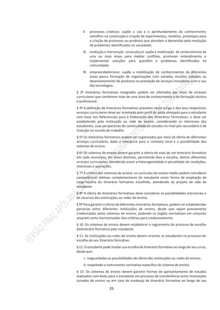 25
II. processos criativos: supõe o uso e o aprofundamento do conhecimento
científico na construção e criação de experimentos, modelos, protótipos para
a criação de processos ou produtos que atendam a demandas pela resolução
de problemas identificados na sociedade;
III. mediação e intervenção sociocultural: supõe a mobilização de conhecimentos de
uma ou mais áreas para mediar conflitos, promover entendimento e
implementar soluções para questões e problemas identificados na
comunidade;
IV. empreendedorismo: supõe a mobilização de conhecimentos de diferentes
áreas paraa formação de organizações com variadas missões voltadas ao
desenvolvimento de produtos ou prestação de serviços inovadores com o uso
das tecnologias.
§ 3º Itinerários formativos integrados podem ser ofertados por meio de arranjos
curriculares que combinem mais de uma área de conhecimento e da formação técnica
e profissional.
§ 4º A definição de itinerários formativos previstos neste artigo e dos seus respectivos
arranjos curriculares deve ser orientada pelo perfil de saída almejado para o estudante
com base nos Referenciais para a Elaboração dos Itinerários Formativos, e deve ser
estabelecido pela instituição ou rede de ensino, considerando os interesses dos
estudantes, suas perspectivas de continuidade de estudos no nível pós-secundário e de
inserção no mundo do trabalho.
§ 5º Os itinerários formativos podem ser organizados por meio da oferta de diferentes
arranjos curriculares, dada a relevância para o contexto local e a possibilidade dos
sistemas de ensino.
§ 6º Os sistemas de ensino devem garantir a oferta de mais de um itinerário formativo
em cada município, em áreas distintas, permitindo-lhes a escolha, dentre diferentes
arranjos curriculares, atendendo assim a heterogeneidade e pluralidade de condições,
interesses e aspirações.
§ 7º A critério dos sistemas de ensino, os currículos do ensino médio podem considerar
competências eletivas complementares do estudante como forma de ampliação da
carga horária do itinerário formativo escolhido, atendendo ao projeto de vida do
estudante.
§ 8º A oferta de itinerários formativos deve considerar as possibilidades estruturais e
de recursos das instituições ou redes de ensino.
§ 9º Para garantir a oferta de diferentes itinerários formativos, podem ser estabelecidas
parcerias entre diferentes instituições de ensino, desde que sejam previamente
credenciadas pelos sistemas de ensino, podendo os órgãos normativos em conjunto
atuarem como harmonizador dos critérios para credenciamento.
§ 10. Os sistemas de ensino devem estabelecer o regramento do processo de escolha
doitinerário formativo pelo estudante.
§ 11. As instituições ou redes de ensino devem orientar os estudantes no processo de
escolha do seu itinerário formativo.
§12. O estudante pode mudar sua escolha de itinerário formativo ao longo de seu curso,
desde que:
I. resguardadas as possibilidades de oferta das instituições ou redes de ensino;
II. respeitado o instrumento normativo específico do sistema de ensino.
§ 13. Os sistemas de ensino devem garantir formas de aproveitamento de estudos
realizados com êxito para o estudante em processo de transferência entre instituições
ouredes de ensino ou em caso de mudança de itinerário formativo ao longo de seu
 