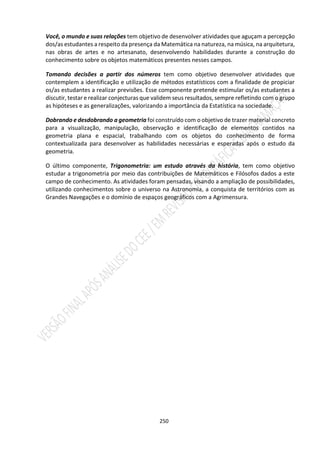 250
Você, o mundo e suas relações tem objetivo de desenvolver atividades que aguçam a percepção
dos/as estudantes a respeito da presença da Matemática na natureza, na música, na arquitetura,
nas obras de artes e no artesanato, desenvolvendo habilidades durante a construção do
conhecimento sobre os objetos matemáticos presentes nesses campos.
Tomando decisões a partir dos números tem como objetivo desenvolver atividades que
contemplem a identificação e utilização de métodos estatísticos com a finalidade de propiciar
os/as estudantes a realizar previsões. Esse componente pretende estimular os/as estudantes a
discutir, testar e realizar conjecturas que validem seus resultados, sempre refletindo com o grupo
as hipóteses e as generalizações, valorizando a importância da Estatística na sociedade.
Dobrando e desdobrando a geometria foi construído com o objetivo de trazer material concreto
para a visualização, manipulação, observação e identificação de elementos contidos na
geometria plana e espacial, trabalhando com os objetos do conhecimento de forma
contextualizada para desenvolver as habilidades necessárias e esperadas após o estudo da
geometria.
O último componente, Trigonometria: um estudo através da história, tem como objetivo
estudar a trigonometria por meio das contribuições de Matemáticos e Filósofos dados a este
campo de conhecimento. As atividades foram pensadas, visando a ampliação de possibilidades,
utilizando conhecimentos sobre o universo na Astronomia, a conquista de territórios com as
Grandes Navegações e o domínio de espaços geográficos com a Agrimensura.
 