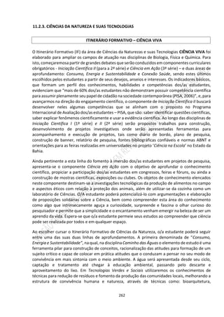 262
11.2.3. CIÊNCIAS DA NATUREZA E SUAS TECNOLOGIAS
O Itinerário Formativo (IF) da área de Ciências da Naturezas e suas Tecnologias CIÊNCIA VIVA foi
elaborado para ampliar os campos de atuação nas disciplinas de Biologia, Física e Química. Para
isto, começaremosa partir de grandes debates que serão conduzidos em componentes curriculares
obrigatórios - Iniciação Científica II (para a 2ª série) e Ciência em Ação (3ª série) – e duas áreas de
aprofundamento: Consumo, Energia e Sustentabilidade e Conexão Saúde, sendo estes últimos
escolhidos pelos estudantes a partir de seus desejos, anseios e interesses. Os indicadores básicos,
que formam um perfil dos conhecimentos, habilidades e competências dos/as estudantes,
evidenciam que “mais de 60% dos/as estudantes não demonstram possuir competência científica
para assumir plenamente seu papel de cidadão na sociedade contemporânea (PISA, 2006)”, e, para
avançarmos na direção do engajamento científico, o componente de Iniciação Científica II buscará
desenvolver neles algumas competências que se alinham com o proposto no Programa
Internacional de Avaliação dos/as estudantes – PISA, que são: saber identificar questões científicas,
saber explicar fenômenos cientificamente e usar a evidência científica. Ao longo das disciplinas de
Iniciação Científica I (1ª série) e II (2ª série) serão propostos trabalhos para construção,
desenvolvimento de projetos investigativos onde serão apresentadas ferramentas para
acompanhamento e execução de projetos, tais como diário de bordo, plano de pesquisa,
construção de banner, relatório de pesquisa, fontes bibliográficas confiáveis e normas ABNT e
orientações para as feiras realizadas em universidades no projeto ‘Ciência na Escola’ no Estado da
Bahia.
Ainda pertinente a esta linha do fomento à imersão dos/as estudantes em projetos de pesquisa,
apresenta-se o componente Ciência em Ação com o objetivo de aprofundar o conhecimento
científico, propiciar a participação dos/as estudantes em congressos, feiras e fóruns, ou ainda a
construção de mostras científicas, exposições ou clubes. Os objetos de conhecimento elencados
neste componente destinam-se a investigações tecnológicas da produção de alimentos no campo
e aspectos éticos com relação à proteção dos animais, além de utilizar-se da cozinha como um
laboratório de Ciências. O/A estudante poderá potencializá-lo com argumentações e elaboração
de proposições solidárias sobre a Ciência, bem como compreender esta área do conhecimento
como algo que intrinsecamente aguça a curiosidade, surpreende e fascina o olhar curioso do
pesquisador e permite que a simplicidade e o encantamento venham emergir na beleza de ser um
aprendiz da vida. Espera-se que o/a estudante permeie seus estudos ao compreender que ciência
pode ser realizada por todos e em qualquer espaço.
Ao escolher cursar o Itinerário Formativo de Ciências da Natureza, o/a estudante poderá seguir
entre uma das suas duas linhas de aprofundamentos. A primeira denominada de “Consumo,
Energia e Sustentabilidade”, na qual, na disciplina Caminho das Águas o elemento de estudo é uma
ferramenta pilar para construção de conceitos, racionalização das atitudes para formação de um
sujeito crítico e capaz de colocar em prática atitudes que o conduzam a pensar no seu modo de
convivência em mais sintonia com o meio ambiente. A água será apresentada desde seu ciclo,
captação e tratamento até chegar à educação ambiental, passando pelo descarte e
aproveitamento do lixo. Em Tecnologias Verdes e Sociais utilizaremos os conhecimentos de
técnicas para redução de resíduos e fomento da produção das comunidades locais, melhorando a
estrutura de convivência humana e natureza, através de técnicas como: bioarquitetura,
ITINERÁRIO FORMATIVO – CIÊNCIA VIVA
 