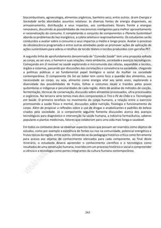 263
biocombustíveis, agroecologia, alimentos orgânicos, banheiro seco, entre outros. Já em Energia e
Sociedade serão abordados assuntos relativos: às diversas fontes de energia disponíveis, ao
armazenamento, distribuição e seus impactos, aos combustíveis fósseis frente a energias
renováveis, discutindo as possibilidades de mecanismos inteligentes para melhor aproveitamento
e racionalização do consumo. E completando o conjunto de componentes o Planeta Sustentável
aborda os problemas do lixo inorgânico, a coleta seletiva e reaproveitamento. Os estudantes serão
conduzidos a avaliar sobre o consumo e seus impactos a médio e longo prazo. Avaliar o processo
da obsolescência programada e entre outras atividades pode-se promover ações de aplicação de
ações sustentáveis para sobras e retalhos de tecido têxteis e tecidos produzidos com garrafas PET.
A segunda linha de aprofundamento denominada de “Conexão Saúde” tem uma proposta voltada
ao corpo, ao ser vivo, o homem e suas relações: meio ambiente, sociedade e avanços tecnológicos.
Começando em O invisível na saúde explorando o micromundo das células, expandido a tecidos,
órgãos e sistemas, passando por discussões das correlações e convivência na sociedade, chegando
a políticas públicas e ao fundamental papel biológico e social da mulher na sociedade
contemporânea. O componente Do Sol ao Sabor tem como foco a questão dos alimentos, sua
necessidade ao corpo, ou seja, alimento como energia vital aos seres vivos, explorando a
diversidade das possibilidades de frutos, folhas e costumes locais e trazidos pelos povos
quilombolas e indígenas e peculiaridades de cada região. Além de análise de métodos de cocção,
fermentação, técnicas de conservação, discussão sobre alimentos processados, ultra processados
e orgânicos. Na terceira série temos mais dois componentes o Tira o Pé do Chão e o Tecnologias
em Saúde. O primeiro teráfoco no movimento do corpo humano, a relação entre o exercício
promovendo a saúde física e mental, discussões sobre nutrição, fisiologia e funcionamento do
corpo. Além de propiciar a reflexões sobre o uso de drogas e anabolizantes e padrões de beleza
criados pela sociedade. Já o componente seguinte fomenta discussões acerca dos avanços
tecnológicos para diagnóstico e intervenção na saúde humana, a indústria farmacêutica, saberes
populares e plantas medicinais, fatores que colaboram para uma vida mais longa e saudável.
Em todos os contextos deve-se observar aspectos locais que possam ser inseridos como objetos de
estudos, como por exemplo a existência de fontes ou rios na comunidade, potencial energético e
frutas típicas da região, entre outros. Utilizando-se da pedagogia histórico-crítica como ferramenta
para acesso aos objetos de conhecimento elencados para cada componente, ao final deste
Itinerário, o estudante deverá apreender o conhecimento científico e o tecnológico como
resultados de uma construção humana, inseridos em um processo histórico e social e compreender
a ciência e a tecnologia como partes integrantes da cultura humana contemporânea.
 