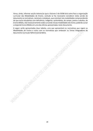 28
Versa, ainda, informar aos/às leitores/as que o Volume 3 do DCRB terá como foco a organização
curricular das Modalidades de Ensino, contudo se faz necessário considerar nesta versão do
documento os normativos, nacionais e estaduais, que orientam tais modalidades compreendendo
de que os/as estudantes com deficiência, indígenas, quilombolas, do campo, jovens e adultos, do
Ensino Médio, não necessariamente estão cursando nessas modalidades de ensino, poderão cursar
a etapa do Ensino Médio em uma das ofertas apresentadas neste documento.
A seguir serão apresentadas duas tabelas, uma que apresentará os normativos que regem as
Modalidades de Ensino e outra com os normativos que embasam os Temas Integradores do
Documento Curricular Referencial da Bahia.
 