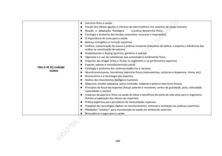280
TIRA O PÉ DO CHÃO80
HORAS
● Exercício físico e saúde.
● Estudo dos efeitos agudos e crônicos do exercíciofísico nos sistemas do corpo humano.
● Reação e adaptação fisiológica à prática deexercício físico;
● Fisiologia e anatomia dos tecidos conjuntivo, muscular e respiratório.
● A importância do sono para a saúde.
● Balanço energético e nutrição esportiva.
● Estética, comunicação de massa e práticas corporais (conceitos de beleza, o esporte e influências das
mídias na constituição de valores).
● Anabolizantes e doping (químico, genético e outros).
● Vigorexia e o uso de substâncias que aumentam o rendimento físico.
● Impactos das drogas lícitas e ilícitas no organismo e na performance esportiva.
● Esporte, valores e inclusão/exclusão social.
● Fisiologia e anatomia dos sistemas endócrino e nervoso.
● Neurotransmissores, hormônios, exercício físicos (monoaminas, ocitocina e dopamina, irisina, etc).
● Biomecânica e a tecnologia nos esportes.
● Análise dos movimentos biológicos humanos.
● Máquinas simples (alavanca, plano inclinado, roldanas e polias e exercícios físicos).
● Princípios da física nos esportes (forças potente e resistente, centro de gravidade, peso, velocidade,
capacidades e outros).
● Impactos do exercício físico na saúde do idoso e benefícios do estilo de vida ativo para o organismo
(limites e superação dos idosos nos esportes).
● Prática esportiva para portadores de necessidades especiais.
● Presença das tecnologias digitais no monitoramento, estímulo e avaliação nas práticas esportivas.
● Atividades “outdoor” para manutenção da saúde em ambientes externos.
● Brincadeiras e jogos para a saúde.
 