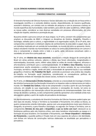 284
11.2.4. CIENCIAS HUMANAS E SOCIAIS APLICADAS
O itinerário formativo de Ciências Humanas e Sociais Aplicadas visa a redução de um fosso entre a
investigação científica e o conteúdo didático escolar, disponibilizando, de maneira qualificada,
acessível e dinâmica, um contato com os métodos de pesquisa e com os processos criativos no
mundo específicos das humanidades. Cabe também, para além do saber acadêmico, refletir sobre
as nossas ações, considerar as mais diversas sociedades em processos diferenciados, em uma
relação de respeito, tolerância e promoção de paz.
Buscamos dividir o percurso comum em duas etapas: na 2ª série, constam três componentes que
ampliam as discussões da BNCC e integram as disciplinas de História, Geografia, Filosofia e
Sociologia, voltados para a cultura, a regionalidade e as organizações sociais. Já na 3ª série, dois
componentes condensam e sintetizam objetos de conhecimento da área sobre o papel, hoje, de
um indivíduo implicado em um sentido de humanidade, no mundo tal como se apresenta. Assim,
todo/a estudante inserido nas Humanidades se coloca no centro das problemáticas em comum à
área e compreende a relação entre o todo e a parte, pelas estruturas conceituais sobre a
sociedade, tal como foi e como pode ser.
Na 2ª série, em História dos meus ancestrais, examina-se a relação desigual de construção do
Brasil em várias práticas culturais, saberes e ofícios, que foram silenciados, marginalizados e
estereotipados, buscando, assim, refletir sobre como as visões de mundo indígenas, africanas e
afro-brasileiras contribuem para a contemporaneidade. Em A Bahia e Seus Recantos, busca-se
proporcionar aos/às estudantes a análise e pesquisa de temas variados de sua comunidade,
município, território e região, tendo em vista a necessidade de aproximá-los/as à sua realidade
geográfica e histórica. Em Trabalhar Por Quê?, pretende-se promover uma análise das relações
de trabalho na formação social capitalista, considerando as consequências políticas do
contraditório embate de interesses das classes sociais, no Brasil e no mundo.
Na 3ª série, em Democracia e Direitos Humanos, entende-se a necessidade de investigar a história
dos direitos humanos em sua Declaração Universal e os impactos sobre as democracias em todo o
mundo. Em Também Sou Cultura, trata-se de compreender o mundo a partir de suas formações
culturais, em relação às suas organizações, costumes e concepções de mundo, tal como os
conceitos de cultura e de intervenção cultural de pensadores da contemporaneidade. Com mais
tempo de estudos e práticas, os dois componentes poderão apresentar uma realidade ainda mais
abrangente e global, a partir de noções de pensadores de destaque.
Em Aprofundamento, o estudante do Itinerário Formativo de Ciências Humanas poderá optar por
dois tipos de estudos, Tempo e Território ou Sociedade e Pensamento. Em ambos os blocos, os
quatro componentes estarão imbricados, apenas com uma preponderância maior para História e
Geografia, no primeiro, e para Filosofia e Sociologia, no segundo. Em Tempo e Território, com os
componentes Retratos do meu país e Geopolítica: o que eu tenho com isso?, destacam-se os
fenômenos políticos pelo viés histórico-crítico, com eixos temáticos relacionados ao espaço e à
formação do povo brasileiro. Em Sociedade e Pensamento, com Pensar Empodera! e Horizontes
do Pensamento, a questão política é frisada mais em seus aspectos de cultura e de identidade,
com ênfase em leituras de construções teóricas elaboradas na atualidade por pensadores e
pensadoras.
ITINERÁRIO FORMATIVO - HUMANIZAR
 