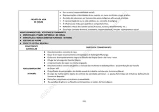 293
PROJETO DE VIDA
40 HORAS
 Eu e o outro (responsabilidade social):
 Representações e Identidades do eu, sujeito, em meus territórios: grupo e raízes.
 As visões de natureza e ser humano dos povos indígenas, africanos e orientais.
 A representação do eu na vida cotidiana e o conceito de estigma.
 A influência da mídia para padrões e comportamentos.
 Reflexões críticas dos valores sociais (fracasso, sucesso, ressentimento, etc.).
 Ética hoje: conceito de moral, autonomia, responsabilidade, virtudes e compromisso social.
APROFUNDAMENTO 02: SOCIEDADE E PENSAMENTO
● ESPECÍFICA 01: PENSAR EMPODERA! - 80 HORAS.
● ESPECÍFICA 02: NOSSOS DIREITOS HUMANOS - 80 HORAS
● ELETIVAS: 80 HORAS
● PROJETO DE VIDA: 40 HORAS
COMPONENTE
CURRICULAR
OBJETOS DE CONHECIMENTO
PENSAR EMPODERA!
80 HORAS
● Descolonizando o conceito de raça.
● O que é ser negro no pensamento antropológico de Kabengele Munanga.
● O discurso de empoderamento negro na filosofia de Ângela Davis e de Franz Fanon.
● O lugar de fala segundo Djamila Ribeiro.
● A representação do negro no cinema engajado.
● Descolonizando o conceito de gênero: a inclusão das mulheres no debate político - as contribuições da filosofia
de Stuart Mill.
● O significado de patriarcado e de divisão sexual do trabalho na leitura do feminismo liberal.
● O corpo da mulher como objeto de controle da sociedade patriarcal - as pautas feministas sob influência dafilosofia de
Simone de Beauvoir.
● Distinções conceituais entre gênero e sexualidade.
● As questões de gênero na filosofia contemporânea e noções de Teoria Queer.
 