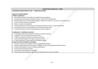 297
ARQUITETURA CURRICULAR – 3 SÉRIE
COMPONENTE OBRIGATÓRIO DE 120H - TRABALHAR POR QUÊ?
OBJETOS DE CONHECIMENTO
Trabalho e Capitalismo:
● I Revolução Industrial e a formação da sociedade de classes burguesa.
● Principais ideias do liberalismo econômico clássico: Adam Smith e David Ricardo.
● Movimento Operário e sua diversidade ideológica: socialismo, anarquismo, comunismo e social-democracia.
● A crítica de Marx e Engels ao Capitalismo.
● Weber e o espírito do capitalismo.
● II Revolução Industrial: formação de um mercado consumidor de massas e a política Imperialista.
● O mundo pós-Guerra: direitos trabalhistas e o Estado de bem-estar social.
● III Revolução Industrial: reestruturação produtiva e política neoliberal.
Trabalhadoras e Trabalhadores do Brasil:
● As ideologias do Movimento Operário brasileiro no início do século XX.
● Fundação e História do Partido Comunista do Brasil.
● Trabalhismo, Populismo e Movimento Operário no Brasil.
● A Luta pela Reforma Agrária: das Ligas Camponesas ao MST.
● O “Novo Sindicalismo”: greves operárias e fundações sindicais.
Dilemas do mundo do trabalho na atualidade:
● Industrial. Impactos da tecnologia no Brasil e na garantia de emprego.
● Reestruturação Produtiva e Precarização do Trabalho: um olhar da sociologia do trabalho brasileira.
● As Reformas Neoliberais no Brasil: trabalhista e previdência.
● Formas de precarização do trabalho.
● Autoritarismo e Necropolítica na atualidade.
● Formas alternativas de trabalho: experiências de cooperativismo e economia solidária.
 