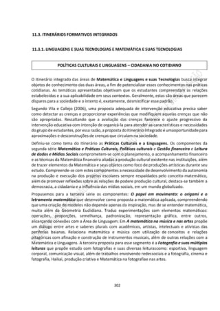 302
11.3. ITINERÁRIOS FORMATIVOS INTEGRADOS
11.3.1. LINGUAGENS E SUAS TECNOLOGIAS E MATEMÁTICA E SUAS TECNOLOGIAS
O itinerário integrado das áreas de Matemática e Linguagens e suas Tecnologias busca integrar
objetos de conhecimento das duas áreas, a fim de potencializar esses conhecimentos nas práticas
cotidianas. As temáticas apresentadas objetivam que os estudantes compreendam as relações
estabelecidas e a sua aplicabilidade em seus contextos. Geralmente, estas são áreas que parecem
díspares para a sociedade e o intento é, exatamente, desmistificar esse padrão.
Segundo Vila e Callejo (2006), uma proposta adequada de intervenção educativa precisa saber
como detectar as crenças e proporcionar experiências que modifiquem aquelas crenças que não
são apropriadas. Ressaltando que a avaliação das crenças favorece o ajuste progressivo da
intervenção educativa com intenção de organizá-la para atender as características e necessidades
do grupo de estudantes, por essa razão, a proposta do Itinerário Integrado é umaoportunidade para
aproximações e desconstruções de crenças que circulam na sociedade.
Definiu-se como tema do Itinerário as Práticas Culturais e a Linguagens. Os componentes da
segunda série Matemática e Práticas Culturais, Políticas culturais e Gestão financeira e Leitura
de dados e Mídias Sociais comprometem-se com o planejamento, o acompanhamento financeiro
e as técnicas da Matemática financeira aliadas a produção cultural existente nas instituições, além
de trazer elementos da Matemática e seus objetos como foco de produções artísticas durante seu
estudo. Compreende-se com estes componentes a necessidade de desenvolvimento da autonomia
na produção e execução dos projetos escolares sempre respaldados pelo conceito matemático,
além de promover reflexões sobre as relações de podere produção cultural, destaca-se também a
democracia, a cidadania e a influência das mídias sociais, em um mundo globalizado.
Propusemos para a terceira série os componentes: O papel em movimento: o origami e o
letramento matemático que desenvolve como proposta a matemática aplicada, compreendendo
que uma criação de modelos não depende apenas da inspiração, mas de se entender matemática,
muito além da Geometria Euclidiana. Traduz experimentações com elementos matemáticos:
operações, proporções, semelhança, padronização, representação gráfica, entre outros,
alicerçando conexões com a Área de Linguagem. Em A matemática na música e nas artes propõe
um diálogo entre artes e saberes plurais com acadêmicos, artistas, intelectuais e ativistas das
periferias baianas. Relaciona matemática e música com utilização de conceitos e relações
pitagóricas com afinação e construção de instrumentos musicais, além de outras relações com a
Matemática e Linguagens. A terceira proposta para esse segmento é a Fotografia e suas múltiplas
leituras que propõe estudo com fotografias e suas diversas leiturascomo: esportiva, linguagem
corporal, comunicação visual, além de trabalhos envolvendo redessociais e a fotografia, cinema e
fotografia, Haikai, produção criativa e Matemática na fotografiae nas artes.
POLÍTICAS CULTURAIS E LINGUAGENS – CIDADANIA NO COTIDIANO
 