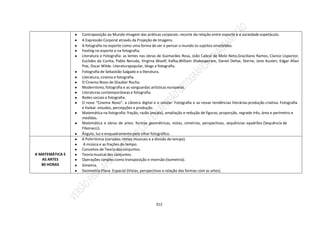 312
● Contraposição ao Mundo-Imagem das práticas corporais: recorte da relação entre esporte e a sociedade espetáculo.
● A Expressão Corporal através da Projeção de Imagens.
● A fotografia no esporte como uma forma de ver e pensar o mundo os sujeitos envolvidos.
● Feeling no esporte e na fotografia;
● Literatura e Fotografia: as lentes nas obras de Guimarães Rosa, João Cabral de Melo Neto,Graciliano Ramos, Clarice Lispector,
Euclides da Cunha, Pablo Neruda, Virginia Woolf, Kafka,William Shakesperare, Daniel Defoe, Sterne, Jane Austen, Edgar Allan
Poe, Oscar Wilde. Literaturapopular, blogs e fotografia.
● Fotografia de Sebastião Salgado e a literatura.
● Literatura, cinema e fotografia.
● O Cinema Novo de Glauber Rocha.
● Modernismo, fotografia e as vanguardas artísticas europeias.
● Literaturas contemporâneas e fotografia.
● Redes sociais e fotografia.
● O novo “Cinema Novo”: a câmera digital e o celular. Fotografia e as novas tendências literárias:produção criativa. Fotografia
e Haikai: estudos, percepções e produção.
● Matemática na fotografia: fração, razão (escala), ampliação e redução de figuras, proporção, regrade três, área e perímetro e
medidas.
● Matemática e obras de artes: formas geométricas, vistas, simetrias, perspectivas, sequências epadrões (Sequência de
Fibonacci).
● Ângulo, luz e enquadramento pelo olhar fotográfico.
A MATEMÁTICA E
AS ARTES
80 HORAS
● A Polirritimia (variados ritmos musicais e a divisão do tempo).
● A música e as frações do tempo.
● Conceitos de Teoria dos conjuntos.
● Teoria musical dos conjuntos.
● Operações simples como transposição e inversão (isometria).
● Simetria.
● Geometria Plana Espacial (Vistas, perspectivas e relação das formas com as artes).
 