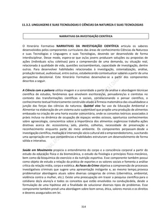 314
11.3.2. LINGUAGENS E SUAS TECNOLOGIAS E CIÊNCIAS DA NATUREZA E SUAS TECNOLOGIAS
O Itinerário Formativo NARRATIVAS DA INVESTIGAÇÃO CIENTÍFICA articula os saberes
desenvolvidos pelos componentes curriculares das áreas de conhecimento Ciências da Natureza
e suas Tecnologias e Linguagens e suas Tecnologias, devendo ser desenvolvido de forma
interdisciplinar. Desse modo, espera-se que os/as jovens produzam soluções ou propostas de
ações (individuais e/ou coletivas) para a compreensão de uma demanda, ou situação real,
relacionada à qualidade de vida, questões socioambientais, capacidade de investigação, dentre
outras. Para desenvolver habilidades relacionadas à investigação, sistematização, análise,
produção textual, audiovisual, entre outras, estabelecendo contextualizar saberes a partir de uma
perspectiva decolonial. Este Itinerário Formativo desenvolve-se a partir dos componentes
descritos a seguir.
A Ciência com a palavra utiliza imagem e a sonoridade a partir da análise e abordagem técnicae
científica de estudos, fenômenos que envolvem escritores/as, pensadores/as e cientistas no
contexto das transformações científicas e sociais, correlacionando o pensar científico, o
conhecimento textual historicamente construído aliado à firmeza matemática das visualidadese a
junção das forças das ciências da natureza. Quintal vivo faz uso da Educação Ambiental e
Alimentar na elaboração de um sistema auto sustentável que propõe uma produção de alimentos
embasada na criação de uma horta escolar comunitária, onde os conceitos teóricos associados à
práxis inclusa na dinâmica de ocupação de espaços verdes ociosos, oportuniza conhecimentos
sobre agroecologia, conscientiza sobre a importância dos alimentos orgânicose trabalha ações
diretivas acerca de: ecossistema, solo, plantio, colheitas, necessidade de preservação e
reconhecimento enquanto parte do meio ambiente. Os componentes perpassam desde a
investigação científica, mediação e intervenção sócio cultural até o empreendedorismo, suscitando
uma apropriação em que competências e habilidades estruturam um desenvolvimento de forma
sólida e interativa.
Saúde em Movimento propicia o entendimento do corpo e a consciência corporal a partir do
estudo da educação física e da biomecânica, o estudo da fisiologia e princípios físico-mecânico,
bem como da bioquímica do exercício e da nutrição esportiva. Esse componente também possui
como objeto de estudo a relação da prática de esportes e os valores sociais e fomenta a análise
crítica da relação mídia, corpo e estética. As Faces do Crime objetiva a compreensão de processos
investigativos criminais que sugere uma apresentação instigante e, ao mesmo tempo,provoca
problematizar abordagens atuais sobre diversas categorias de crimes (cibernética, ambiental,
violência contra a mulher, etc.). Existe uma preocupação em trazer a pesquisa científica para o
cotidiano do/a aluno/a e todos os conceitos que estão envolvidos na conduçãodela, desde a
formulação de uma hipótese até a finalidade de solucionar diversos tipos de problemas. Esse
componente também prevê uma abordagem sobre bom senso, ética, valores morais e os direitos
e deveres assegurados em lei.
NARRATIVAS DA INVESTIGAÇÃO CIENTÍFICA
 