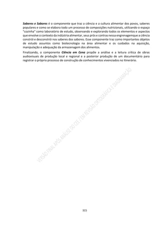 315
Saberes e Sabores é o componente que traz a ciência e a cultura alimentar dos povos, saberes
populares e como se elabora todo um processo de composições nutricionais, utilizando o espaço
"cozinha" como laboratório de estudo, observando e explorando todos os elementos e aspectos
que envolve o contexto da indústria alimentar, seus prós e contras nessa engrenagemque a ciência
constrói e desconstrói nos saberes dos sabores. Esse componente traz como importantes objetos
de estudo assuntos como biotecnologia na área alimentar e os cuidados na aquisição,
manipulação e adequação da armazenagem dos alimentos.
Finalizando, o componente Ciência em Cena propõe a análise e a leitura crítica de obras
audiovisuais de produção local e regional e a posterior produção de um documentário para
registrar o próprio processo de construção de conhecimentos vivenciados no Itinerário.
 