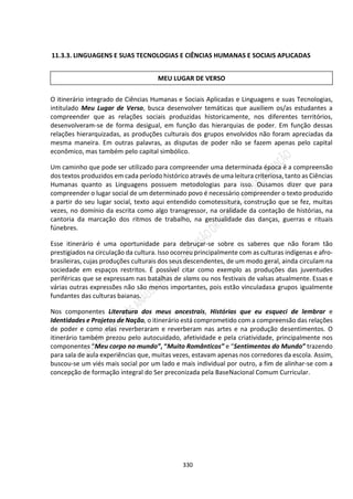 330
11.3.3. LINGUAGENS E SUAS TECNOLOGIAS E CIÊNCIAS HUMANAS E SOCIAIS APLICADAS
O itinerário integrado de Ciências Humanas e Sociais Aplicadas e Linguagens e suas Tecnologias,
intitulado Meu Lugar de Verso, busca desenvolver temáticas que auxiliem os/as estudantes a
compreender que as relações sociais produzidas historicamente, nos diferentes territórios,
desenvolveram-se de forma desigual, em função das hierarquias de poder. Em função dessas
relações hierarquizadas, as produções culturais dos grupos envolvidos não foram apreciadas da
mesma maneira. Em outras palavras, as disputas de poder não se fazem apenas pelo capital
econômico, mas também pelo capital simbólico.
Um caminho que pode ser utilizado para compreender uma determinada época é a compreensão
dos textos produzidos em cada período histórico através de uma leitura criteriosa, tanto as Ciências
Humanas quanto as Linguagens possuem metodologias para isso. Ousamos dizer que para
compreender o lugar social de um determinado povo é necessário compreender o texto produzido
a partir do seu lugar social, texto aqui entendido comotessitura, construção que se fez, muitas
vezes, no domínio da escrita como algo transgressor, na oralidade da contação de histórias, na
cantoria da marcação dos ritmos de trabalho, na gestualidade das danças, guerras e rituais
fúnebres.
Esse itinerário é uma oportunidade para debruçar-se sobre os saberes que não foram tão
prestigiados na circulação da cultura. Isso ocorreu principalmente com as culturas indígenas e afro-
brasileiras, cujas produções culturais dos seus descendentes, de um modo geral, ainda circulam na
sociedade em espaços restritos. É possível citar como exemplo as produções das juventudes
periféricas que se expressam nas batalhas de slams ou nos festivais de valsas atualmente. Essas e
várias outras expressões não são menos importantes, pois estão vinculadasa grupos igualmente
fundantes das culturas baianas.
Nos componentes Literatura dos meus ancestrais, Histórias que eu esqueci de lembrar e
Identidades e Projetos de Nação, o itinerário está comprometido com a compreensão das relações
de poder e como elas reverberaram e reverberam nas artes e na produção desentimentos. O
itinerário também prezou pelo autocuidado, afetividade e pela criatividade, principalmente nos
componentes “Meu corpo no mundo”, “Muito Românticos” e “Sentimentos do Mundo” trazendo
para sala de aula experiências que, muitas vezes, estavam apenas nos corredores da escola. Assim,
buscou-se um viés mais social por um lado e mais individual por outro, a fim de alinhar-se com a
concepção de formação integral do Ser preconizada pela BaseNacional Comum Curricular.
MEU LUGAR DE VERSO
 