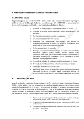 34
4. PRINCÍPIOS NORTEADORES DO CURRÍCULO DO ENSINO MÉDIO
4.1. PRINCÍPIOS GERAIS
Os princípios gerais que orientam o DCRB – Ensino Médio estão em consonância com os princípios
do Plano Estadual de Educação da Bahia e com a Resolução CEE nº137/2019, os quais direcionam
todos os níveis, etapas, modalidades e ofertas da educação baiana, são eles:
I- Igualdade de condições para o acesso e permanência na escola;
II- Liberdade de aprender,ensinar, pesquisare divulgar o pensamento, a arte
e o saber;
III- Pluralismo de ideias e de concepções pedagógicas;
III. Universalização do atendimento escolar;
IV. Superação das desigualdades educacionais, com ênfase no
desenvolvimento integral do sujeito, na promoção da cidadania e na
erradicação de todas as formas de discriminação;
V. Melhoria da qualidade da educação;
VI. Formação para o desenvolvimento integral do sujeito, nas suas múltiplas
dimensões: cognitiva, afetiva, artística, cultural, literária, numa
perspectiva omnilateral, para a cidadania e o trabalho, visado à formação
de sujeitos éticos, críticos e reflexivos, para a consolidação de uma
sociedade democrática e participativa;
VII. Promoção do princípio da gestão democrática da educação no Estado;
VIII. Promoção humanística, científica, cultural e tecnológica do Estado;
IX. Valorização dos profissionais da educação;
X. Valorização dos princípios do respeito aos direitos humanos, à inclusão, à
diversidade de gênero, orientação sexual, étnico-racial, religiosa e à
sustentabilidade socioambiental e respeito à participação das juventudes.
4.2. PRINCÍPIOS ESPECÍFICOS
Visando os direitos e objetivos de aprendizagem dos/as estudantes, os princípios específicos do
DCRB – Ensino Médio estão em consonância com as Diretrizes Curriculares Nacionais do Ensino
Médio (Resolução CNE/CEB nº 3, de 21 de novembro de 2018) e, também, com os princípios
previstos na DCNEM, do ano de 2012 (Resolução Nº 2, de 30 de janeiro de 2012), estando esses
últimos alinhados ao projeto educacional do Estado da Bahia que, por conseguinte, está pautado
nas referências teóricas - metodológicas sócio críticas do DCRB – Etapa do Ensino Médio. São eles:
I. Projeto de vida como estratégia dereflexão sobre trajetória escolar na construção
das dimensões pessoal, cidadã e profissional dos /as estudantes;
II. Pesquisa como prática pedagógica para inovação, criação e construção de novos
conhecimentos;
III. Compreensão da diversidade e realidade dos sujeitos, das formas de produção e
detrabalho e das culturas;
 