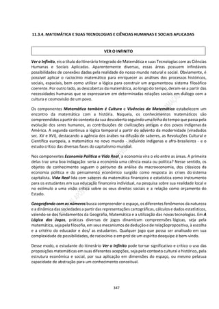 347
11.3.4. MATEMÁTICA E SUAS TECNOLOGIAS E CIÊNCIAS HUMANAS E SOCIAIS APLICADAS
Ver o Infinito, eis o título do Itinerário Integrado de Matemática e suas Tecnologias com as Ciências
Humanas e Sociais Aplicadas. Aparentemente diversas, essas áreas possuem infindáveis
possibilidades de conexões dadas pela realidade do nosso mundo natural e social. Obviamente, é
possível aplicar o raciocínio matemático para enriquecer as análises dos processos históricos,
sociais, espaciais, bem como utilizar a lógica para construir um argumentoou sistema filosófico
coerente. Por outro lado, as descobertas da matemática, ao longo do tempo, deram-se a partir das
necessidades humanas que se expressaram em determinadas relações sociais em diálogo com a
cultura e cosmovisão de um povo.
Os componentes Matemática também é Cultura e Vivências da Matemática estabelecem um
encontro da matemática com a história. Naquela, os conhecimentos matemáticos são
compreendidos apartir do contexto da sua descoberta seguindo uma linhado tempo que passa pela
evolução dos seres humanos, as contribuições de civilizações antigas e dos povos indígenasda
América. A segunda continua a lógica temporal a partir do advento da modernidade (viradados
sec. XV e XVI), destacando a agência dos árabes na difusão de saberes, as Revoluções Cultural e
Científica europeia, a matemática no novo mundo - incluindo indígenas e afro-brasileiros - e o
estudo crítico das diversas fases do capitalismo mundial.
Nos componentes Economia Política e Vida Real¸ a economia vira o elo entre as áreas. A primeira
delas traz uma boa indagação: seria a economia uma ciência exata ou política? Nesse sentido, os
objetos de conhecimento seguem o percurso da análise da macroeconomia, dos clássicos da
economia política e do pensamento econômico surgido como resposta às crises do sistema
capitalista. Vida Real lida com saberes da matemática financeira e estatística como instrumento
para os estudantes em sua educação financeira individual, na pesquisa sobre sua realidade local e
no estímulo a uma visão crítica sobre os seus direitos sociais e a relação como orçamento do
Estado.
Geografando com os números busca compreender o espaço, os diferentes fenômenos da natureza
e a dinâmica das sociedades a partir das representações cartográficas, cálculos e dados estatísticos,
valendo-se dos fundamentos da Geografia, Matemática e a utilização das novas tecnologias. Em A
Lógica dos Jogos, práticas diversas de jogos dinamizam compreensões lógicas, seja pela
matemática, seja pela filosofia, em seus mecanismos de dedução e de relaçãopropositiva, à escolha
e a critério do educador e dos/ as estudantes. Qualquer jogo que possa ser analisado em sua
complexidade de possibilidades, de raciocínio e em prol de um espírito deequipe é bem-vindo.
Desse modo, o estudante do itinerário Ver o Infinito pode tornar significativo e crítico o uso das
proposições matemáticas em suas diferentes acepções, seja pelo contexto cultural e histórico, pela
estrutura econômica e social, por sua aplicação em dimensões do espaço, ou mesmo pelasua
capacidade de abstração para um conhecimento conceitual.
VER O INFINITO
 