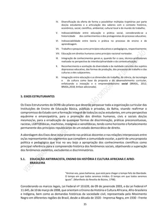 35
IV. Diversificação da oferta de forma a possibilitar múltiplas trajetórias por parte
dos/as estudantes e a articulação dos saberes com o contexto histórico,
econômico, social, científico, ambiental, cultural local e do mundo do trabalho;
V. Indissociabilidade entre educação e prática social, considerando-se a
historicidade dos conhecimentos e dos protagonistas do processo educativo;
VI. Indissociabilidade entre teoria e prática no processo de ensino e de
aprendizagem.
VII. Trabalho e pesquisa como princípios educativos e pedagógicos, respectivamente;
VIII. Educação em direitos humanos como princípio nacional norteador.
IX. Integração de conhecimentos gerais e, quando for o caso, técnico-profissionais
realizada na perspectiva da interdisciplinaridade e da contextualização;
X. Reconhecimento e aceitação da diversidade e da realidade concreta dos sujeitos
doprocesso educativo, das formas de produção, dos processos de trabalho e das
culturas a eles subjacentes;
XI. Integração entre educação e as dimensões do trabalho, da ciência, da tecnologia
e da cultura como base da proposta e do desenvolvimento curricular,
enfatizando a inovação e o empreendedorismo social (BRASIL, 2012;
BRASIL,2018; ênfase adicionada).
5. EIXOS ESTRUTURANTES
Os Eixos Estruturantes do DCRB são pilares que deverão perpassar toda a organização curricular das
Instituições de Ensino de Educação Básica, públicas e privadas, da Bahia, visando reafirmar o
compromisso do Estado com a formação integral de todos/as os/as estudantes, em uma perspectiva
equânime e emancipatória, para a promoção dos direitos humanos, civis e sociais dos/as
mesmos/as, para a erradicação de quaisquer formas de discriminação, práticas preconceituosas,
racistas, LGBTQfóbicas, machistas, misóginas e xenofóbicas, tendo como horizonte o fortalecimento
permanente dos princípios republicanos de um estado democrático de direito.
A abordagem dos Eixos deve estar presente nas práticas docentes e nas relações interpessoais entre
os/as representantes dos segmentos que compõem a comunidade escolar, a partir de uma proposta
política e pedagógica que traz no seu bojo a apropriação dos conhecimentos científicos como
principal referência para a compreensão histórica dos fenômenos sociais, objetivando a superação
dos fenômenos violentos, excludentes e discriminatórios.
5.1. EDUCAÇÃO ANTIRRACISTA, ENSINO DA HISTÓRIA E CULTURA AFRICANA E AFRO-
BRASILEIRA
“Animai-vos, povo bahiense, que está para chegar o tempo feliz da liberdade.
O tempo em que todos seremos irmãos. O tempo em que todos seremos
iguais”. (Manifesto da Revolta de Búzios, 1798).
Considerando os marcos legais, Lei Federal nº 10.639, de 09 de janeirode 2003, e da Lei Federal nº
11.645,de10 de março de 2008, que orientam o Ensino da História e Cultura Africana, Afro-brasileira
e Indígena, bem como as demandas históricas da sociedade civil, representada pelo Movimento
Negro em diferentes regiões do Brasil, desde a década de 1920 - Imprensa Negra, em 1930 - Frente
 