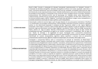 350
Brasil (o IBGE). Conceito e composição de indicador (entendendo matematicamente um indicador). Conceito e
composição de densidade demográfica. Indicadores demográficos do Brasil e do mundo: população; razão entre os
sexos; crescimento populacional; taxa de fecundidade; taxa bruta de natalidade; mortalidade proporcional por idade
em menores de um ano; esperança de vida ao nascer; índicede envelhecimento, entre outros. Análise do financiamento
da previdência social (Impostos e contribuições sociais, fontes de custeio, Previdência Social e sua função). Indicadores
socioeconômicos: IDH, Coeficiente de Gini, taxa de desemprego, etc. Pirâmides etárias: países desenvolvidos x
subdesenvolvidos, pirâmide etária da população regional (pesquisa,cálculoe análise). Um olhar sobre aviolência contra
as minorias (mulheres,negros, LGBTQ+, indígenas) - os principais tipos de violência, a origem, causa, consequências na
sociedade eestatísticas (construção de mapas e gráficos a partir destes dados).
A LÓGICA DOS JOGOS
Interpretação e análise do raciocínio lógico a partir de jogos diversos, em seus pressupostos matemáticos e filosóficos,
e as reverberações nas tecnologias contemporâneas. Práticas de lógica-matemática (conjuntos numéricos e operações,
analisar se uma determinada proposição é verdadeira ou falsa. Argumentos válidos ou não. Lógicas Algébricas.
Proposições, valores lógicos, conectivos, tabela verdade, operações lógicas,negação). Os jogos de linguagem na filosofia.
Raciocínio: jogos que desenvolvem raciocínio lógico. Sugestão: caça-palavras, Sudoku, Flow Free Bridge, Amazing Alex,
Xadrez, dominó, etc. Jogos de tabelas. Matrizes e determinantes na construção de tabelas de jogos. Estudos de
probabilidades pelo jogo. Probabilidade num jogo de azar (Análise Combinatória e Probabilidade), tipos de jogos de
azar. Noções de estratégia e de organização em equipe. Investigação sobre o pensamento computacional
(decomposição, dividir o problema em problemas pequenos), generalização (reconhecimento de padrões), abstração
(identificação de variáveis desnecessárias), algoritmos (passos específicos e estrutura clara do pensamento
computacional) e sequências,fases, algoritmo. Noções de programação e de comandos. Novos jogos virtuais.
VIVÊNCIAS MATEMÁTICAS
Investigação e compreensão histórica sobre as consequências da evolução da matemática da Modernidade à
Contemporaneidade. Pesquisa e assimilação sobre comércio árabe e a disseminação dos números hindus (importância
do advento do zero); Renascimento Cultural e Científico: racionalismo, antropocentrismo e geocentrismo. A Astronomia
na modernidade: Nicolau Copérnico, Galileu Galilei e Johannes Kepler. A matemática na arte renascentista: aperspectiva
na representação plana de objetos do espaço tridimensional,pontos de fuga e convergência de retas. René Descartes e
o início da ciência moderna. Os filósofos matemáticos na modernidade: Descartes, Pascal, Leibniz. A expressão cultural
matemática dos colonizadores:povos originários da América e os estudos de probabilidade dos povos africanos e afro-
brasileiros. As fases docapitalismo. Mercantilismo e o conceito de balança comercial favorável e o conceito de Balança
Comercial Favorável na economia atual. Capitalismo Industrial: as invenções tecnológicas e o aumento da produção de
mercadorias. Os trustes e cartéis na expansão do Capitalismo. Capitalismo Financeiro: quebra da Bolsa de Valores de
Nova Iorque e suas repercussões financeiras pelo mundo (o que a Crise de 1929 pode ensinar sobrea economia mundial
e a economia individual?). Crise Capitalista de 2008. Os números para a consciência de classe: produção da mais valia.
Matemática, trabalho e consumo: a matemática a favor do cidadão. Quem domina a matemática vence a guerra: as
mensagens criptografadas, o advento da internet, etc. (Alan Turing).Os problemas e as soluções sociais, econômicas e
 