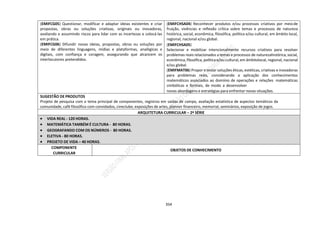 354
(EMIFCG05) Questionar, modificar e adaptar ideias existentes e criar
propostas, obras ou soluções criativas, originais ou inovadoras,
avaliando e assumindo riscos para lidar com as incertezas e colocá-las
em prática.
(EMIFCG06) Difundir novas ideias, propostas, obras ou soluções por
meio de diferentes linguagens, mídias e plataformas, analógicas e
digitais, com confiança e coragem, assegurando que alcancem os
interlocutores pretendidos.
(EMIFCHSA04) Reconhecer produtos e/ou processos criativos por meiode
fruição, vivências e reflexão crítica sobre temas e processos de natureza
histórica, social, econômica, filosófica, política e/ou cultural, em âmbito local,
regional, nacional e/ou global.
(EMIFCHSA05)
Selecionar e mobilizar intencionalmente recursos criativos para resolver
problemas reais relacionados a temas e processos de naturezahistórica, social,
econômica,filosófica, política e/ou cultural, em âmbitolocal, regional, nacional
e/ou global.
(EMIFMAT06) Propor e testar soluções éticas, estéticas, criativas e inovadoras
para problemas reais, considerando a aplicação dos conhecimentos
matemáticos associados ao domínio de operações e relações matemáticas
simbólicas e formais, de modo a desenvolver
novas abordagens e estratégias para enfrentar novas situações.
SUGESTÃO DE PRODUTOS
Projeto de pesquisa com o tema principal de componentes, registros em saídas de campo, avaliação estatística de aspectos temáticos da
comunidade, café filosófico com convidados, cineclube, exposições de artes, planner financeiro, memorial, seminários, exposição de jogos.
ARQUITETURA CURRICULAR – 2ª SÉRIE
 VIDA REAL - 120 HORAS.
 MATEMÁTICA TAMBÉM É CULTURA - 80 HORAS.
 GEOGRAFANDO COM OS NÚMEROS - 80 HORAS.
 ELETIVA - 80 HORAS.
 PROJETO DE VIDA – 40 HORAS.
COMPONENTE
CURRICULAR
OBJETOS DE CONHECIMENTO
 