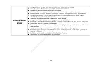 356
MATEMÁTICA TAMBÉM É
CULTURA
80 HORAS
● Evolução da espécie humana. Observação dos padrões e de regularidades da natureza.
● A agricultura e a criação de animais: necessidade de registro de quantidades.
● Fundamentos da construção dos calendários na Antiguidade.
● Primeiras noções de números, formas e quantidades. Ideia inicial de número partindo de sua própriaanatomia.
● Desenvolvimento da escrita: ideográfica, cuneiforme, hieróglifos, letras (fenícios e sírios), gregos(alfabeto).
● Formas de organização do trabalho nas primeiras civilizações. Unificação das unidades de medida. Registro
sistematizado de quantidades de grãos e impostos.
● Surgimento do comércio (diversidade X necessidade). Formas de troca.
● Princípios do contar, comparar e medir. Percepção racional das quantidades.
● Sistemas de numeração: maia, babilônico, decimal, base cinco, base doze, base vinte, base sessenta eoutras bases.
● A matemática na construção das pirâmides egípcias.
● Demonstrações dos estudos geométricos da antiguidade: triângulo pitagórico, geometria plana e espacial,cálculo de
áreas e volumes.
● Medida da altura das pirâmides: Tales de Mileto – raios, números de ouro e razões especiais.
● Matemática egípcia: operações com o método dos dobros, divisão com inversão, cálculo de área eperímetro do
quadrado e do círculo.
● Os filósofos da natureza. Os estudos de Aristóteles. Sociedade Pitagórica.
● A matemática nas construções dos povos pré-colombianos.
 