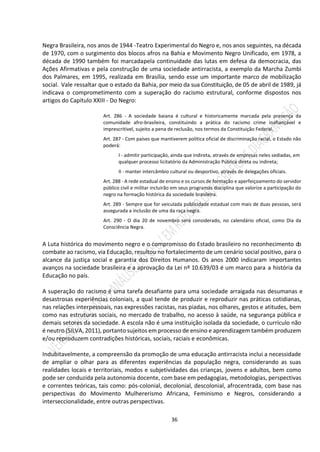 36
Negra Brasileira, nos anos de 1944 -Teatro Experimental do Negro e, nos anos seguintes, na década
de 1970, com o surgimento dos blocos afros na Bahia e Movimento Negro Unificado, em 1978, a
década de 1990 também foi marcadapela continuidade das lutas em defesa da democracia, das
Ações Afirmativas e pela construção de uma sociedade antirracista, a exemplo da Marcha Zumbi
dos Palmares, em 1995, realizada em Brasília, sendo esse um importante marco de mobilização
social. Vale ressaltar que o estado da Bahia, por meio da sua Constituição, de 05 de abril de 1989, já
indicava o comprometimento com a superação do racismo estrutural, conforme dispostos nos
artigos do Capítulo XXIII - Do Negro:
Art. 286 - A sociedade baiana é cultural e historicamente marcada pela presença da
comunidade afro-brasileira, constituindo a prática do racismo crime inafiançável e
imprescritível, sujeito a pena de reclusão, nos termos da Constituição Federal.
Art. 287 - Com países que mantiverem política oficial de discriminação racial, o Estado não
poderá:
I - admitir participação, ainda que indireta, através de empresas neles sediadas, em
qualquer processo licitatório da Administração Pública direta ou indireta;
II - manter intercâmbio cultural ou desportivo, através de delegações oficiais.
Art. 288 - A rede estadual de ensino e os cursos de formação e aperfeiçoamento do servidor
público civil e militar incluirão em seus programas disciplina que valorize a participação do
negro na formação histórica da sociedade brasileira.
Art. 289 - Sempre que for veiculada publicidade estadual com mais de duas pessoas, será
assegurada a inclusão de uma da raça negra.
Art. 290 - O dia 20 de novembro será considerado, no calendário oficial, como Dia da
Consciência Negra.
A Luta histórica do movimento negro e o compromisso do Estado brasileiro no reconhecimento do
combate ao racismo, via Educação, resultou no fortalecimento de um cenário social positivo, para o
alcance da justiça social e garantia dos Direitos Humanos. Os anos 2000 indicaram importantes
avanços na sociedade brasileira e a aprovação da Lei nº 10.639/03 é um marco para a história da
Educação no país.
A superação do racismo é uma tarefa desafiante para uma sociedade arraigada nas desumanas e
desastrosas experiências coloniais, a qual tende de produzir e reproduzir nas práticas cotidianas,
nas relações interpessoais, nas expressões racistas, nas piadas, nos olhares, gestos e atitudes, bem
como nas estruturas sociais, no mercado de trabalho, no acesso à saúde, na segurança pública e
demais setores da sociedade. A escola não é uma instituição isolada da sociedade, o currículo não
é neutro (SILVA, 2011), portanto sujeitos em processo de ensino e aprendizagem também produzem
e/ou reproduzem contradições históricas, sociais, raciais e econômicas.
Indubitavelmente, a compreensão da promoção de uma educação antirracista inclui a necessidade
de ampliar o olhar para as diferentes experiências da população negra, considerando as suas
realidades locais e territoriais, modos e subjetividades das crianças, jovens e adultos, bem como
pode ser conduzida pela autonomia docente, com base em pedagogias, metodologias, perspectivas
e correntes teóricas, tais como: pós-colonial, decolonial, descolonial, afrocentrada, com base nas
perspectivas do Movimento Mulhererismo Africana, Feminismo e Negros, considerando a
interseccionalidade, entre outras perspectivas.
 