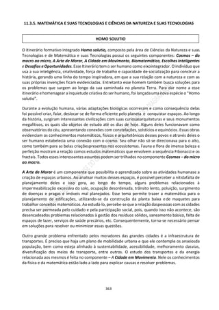 363
11.3.5. MATEMÁTICA E SUAS TECNOLOGIAS E CIÊNCIAS DA NATUREZA E SUAS TECNOLOGIAS
O itinerário formativo integrado Homo solutio, composto pela área de Ciências da Natureza e suas
Tecnologias e de Matemática e suas Tecnologias possui os seguintes componentes: Cosmos – do
macro ao micro, A Arte de Morar, A Cidade em Movimento, Biomatemática, Escolhas Inteligentes
e Desafios e Oportunidades. Esse Itinerário tem o ser humano como eixointegrador. O indivíduo que
usa a sua inteligência, criatividade, força de trabalho e capacidade de socialização para construir a
história, gerando uma linha do tempo inspiradora, em que a sua relação com a natureza e com as
suas próprias invenções ficam evidenciadas. Entretanto esse homem também busca soluções para
os problemas que surgem ao longo da sua caminhada no planeta Terra. Para dar nome a esse
itinerário e homenagear a inquietude criativa do ser humano, foi lançada uma nova espécie o “Homo
solutio”.
Durante a evolução humana, várias adaptações biológicas ocorreram e como consequência delas
foi possível criar, falar, deslocar-se de forma eficiente pelo planeta e conquistar espaços. Ao longo
da história, surgiram interessantes civilizações com suas curiosasarquiteturas e seus monumentos
megalíticos, os quais são objetos de estudo até os dias de hoje. Alguns deles funcionavam como
observatórios do céu, apresentando conexões com constelações, solstícios e equinócios. Essas obras
evidenciam os conhecimentos matemáticos, físicos e arquitetônicos desses povos e através deles o
ser humano estabelecia uma conexão com o cosmo. Seu olhar não só se direcionava para o alto,
como também para as belas criaçõespresentes nos ecossistemas. Fauna e flora de imensa beleza e
perfeição mostram a relação comos estudos matemáticos que envolvem a sequência Fibonacci e os
fractais. Todos esses interessantes assuntos podem ser trilhados no componente Cosmos – do micro
ao macro.
A Arte de Morar é um componente que possibilita o aprendizado sobre as atividades humanase a
criação de espaços urbanos. Ao analisar muitos desses espaços, é possível perceber a nítidafalta de
planejamento deles e isso gera, ao longo do tempo, alguns problemas relacionados à
impermeabilização excessiva do solo, ocupação desordenada, trânsito lento, poluição, surgimento
de doenças e pragas e imóveis mal planejados. Esse tema permite trazer a matemática para o
planejamento de edificações, utilizando-se da construção da planta baixa ede maquetes para
trabalhar conceitos matemáticos. Ao estudá-lo,percebe-se que a relação daspessoas com as cidades
precisa ser permeada pelo cuidado e pela participação social, pois, quando isso não acontece, são
desencadeados problemas relacionados à gestão dos resíduos sólidos, saneamento básico, falta de
espaços de lazer, serviços de saúde precários, etc. Consequentemente, torna-se necessário pensar
em soluções para resolver ou minimizar essas questões.
Outro grande problema enfrentado pelos moradores das grandes cidades é a infraestrutura de
transportes. É preciso que haja um plano de mobilidade urbana e que ele contemple os anseiosda
população, bem como esteja alinhado à sustentabilidade, acessibilidade, melhoramento dasvias,
diversificação dos meios de transporte, entre outros. O estudo dos transportes e da energia
relacionada aos mesmos é feita no componente – A Cidade em Movimento. Nele os conhecimentos
da física e da matemática estão lado a lado para explicar causas e resolver problemas.
HOMO SOLUTIO
 