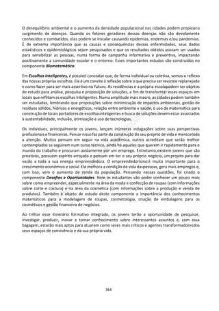 364
O desequilíbrio ambiental e o aumento da densidade populacional nas cidades podem propiciaro
surgimento de doenças. Quando os fatores geradores dessas doenças não são devidamente
conhecidos e combatidos, elas podem se instalar causando epidemias, endemias e/ou pandemias.
É de extrema importância que as causas e consequências dessas enfermidades, seus dados
estatísticos e epidemiológicos sejam pesquisados e que os resultados obtidos possam ser usados
para sensibilizar as pessoas, numa forma de campanha informativa e preventiva, impactando
positivamente a comunidade escolar e o entorno. Esses importantes estudos são construídos no
componente Biomatemática.
Em Escolhas Inteligentes, é possível constatar que, de forma individual ou coletiva, somos o reflexo
das nossaspróprias escolhas. Ele é um convite à reflexão sobre o que precisa ser revistoe replanejado
e como fazer para ser mais assertivo no futuro. As residências e a própria escolapodem ser objetos
de estudo para análise, pesquisa e proposição de soluções, a fim de transformar esses espaços em
locais que reflitam as escolhas inteligentes. Numa amplitude mais macro, as cidades podem também
ser estudadas, lembrando que proposições sobre minimização de impactos ambientais, gestão de
resíduos sólidos, hídricos e energéticos, relação entre ambiente e saúde, o uso da matemática para
construçãode locais portadoresde escolhasinteligentes e busca de soluções devem estar associados
à sustentabilidade, inclusão, otimização e uso de tecnologias.
Os indivíduos, principalmente os jovens, lançam inúmeras indagações sobre suas perspectivas
profissionais e financeiras. Pensar nisso faz parte da construção do seu projeto de vida e merecetoda
a atenção. Muitos pensam em seguir na vida acadêmica, outros acreditam que serão melhor
contemplados se seguirem num curso técnico, ainda há aqueles que querem ir rapidamente para o
mundo do trabalho e procuram avidamente por um emprego. Entretanto,existem jovens que são
proativos, possuem espírito arrojado e pensam em ter o seu próprio negócio, um projeto para dar
vazão a toda a sua energia empreendedora. O empreendedorismo é muito importante para o
crescimento econômico e social. Ele melhora a condição de vida daspessoas, gera mais empregos e,
com isso, vem o aumento de renda da população. Pensando nessas questões, foi criado o
componente Desafios e Oportunidades. Nele os estudantes vão poder conhecer um pouco mais
sobre como empreender, especialmente na área da moda e confecção de roupas (com informações
sobre corte e costura) e na área da cosmética (com informações sobre a produção e venda de
produtos). Também é objeto de estudo deste componente a importância dos conhecimentos
matemáticos para a modelagem de roupas, cosmetologia, criação de embalagens para os
cosméticos e gestão financeira de negócios.
Ao trilhar esse itinerário formativo integrado, os jovens terão a oportunidade de pesquisar,
investigar, produzir, inovar e tomar conhecimento sobre interessantes assuntos e, com essa
bagagem, estarão mais aptos para atuarem como seres mais críticos e agentes transformadoresdos
seus espaços de convivência e da sua própria vida.
 