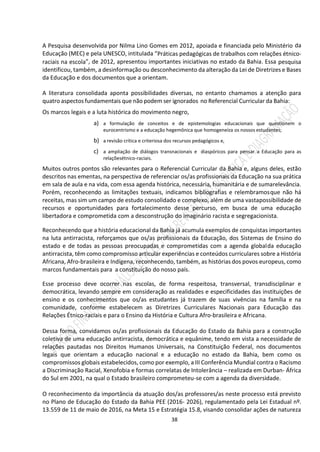 38
A Pesquisa desenvolvida por Nilma Lino Gomes em 2012, apoiada e financiada pelo Ministério da
Educação (MEC) e pela UNESCO, intitulada “Práticas pedagógicas de trabalhos com relações étnico-
raciais na escola”, de 2012, apresentou importantes iniciativas no estado da Bahia. Essa pesquisa
identificou, também, a desinformação ou desconhecimento da alteração da Lei de Diretrizes e Bases
da Educação e dos documentos que a orientam.
A literatura consolidada aponta possibilidades diversas, no entanto chamamos a atenção para
quatro aspectos fundamentais que não podem ser ignorados no Referencial Curricular da Bahia:
Os marcos legais e a luta histórica do movimento negro,
a) a formulação de conceitos e de epistemologias educacionais que questionem o
eurocentrismo e a educação hegemônica que homogeneíza os nossos estudantes;
b) a revisão crítica e criteriosa dos recursos pedagógicos e,
c) a ampliação de diálogos transnacionais e diaspóricos para pensar a Educação para as
relaçõesétnico-raciais.
Muitos outros pontos são relevantes para o Referencial Curricular da Bahia e, alguns deles, estão
descritos nas ementas, na perspectiva de referenciar os/as profissionais da Educação na sua prática
em sala de aula e na vida, com essa agenda histórica, necessária, humanitária e de sumarelevância.
Porém, reconhecendo as limitações textuais, indicamos bibliografias e relembramosque não há
receitas, mas sim um campo de estudo consolidado e complexo, além de uma vastapossibilidade de
recursos e oportunidades para fortalecimento desse percurso, em busca de uma educação
libertadora e comprometida com a desconstrução do imaginário racista e segregacionista.
Reconhecendo que a história educacional da Bahia já acumula exemplos de conquistas importantes
na luta antirracista, reforçamos que os/as profissionais da Educação, dos Sistemas de Ensino do
estado e de todas as pessoas preocupadas e comprometidas com a agenda globalda educação
antirracista, têm como compromisso articular experiências e conteúdos curriculares sobre a História
Africana, Afro-brasileira e Indígena, reconhecendo, também, as histórias dos povos europeus, como
marcos fundamentais para a constituição do nosso país.
Esse processo deve ocorrer nas escolas, de forma respeitosa, transversal, transdisciplinar e
democrática, levando sempre em consideração as realidades e especificidades das instituições de
ensino e os conhecimentos que os/as estudantes já trazem de suas vivências na família e na
comunidade, conforme estabelecem as Diretrizes Curriculares Nacionais para Educação das
Relações Étnico-raciais e para o Ensino da História e Cultura Afro-brasileira e Africana.
Dessa forma, convidamos os/as profissionais da Educação do Estado da Bahia para a construção
coletiva de uma educação antirracista, democrática e equânime, tendo em vista a necessidade de
relações pautadas nos Direitos Humanos Universais, na Constituição Federal, nos documentos
legais que orientam a educação nacional e a educação no estado da Bahia, bem como os
compromissos globais estabelecidos, como por exemplo, a III Conferência Mundial contra o Racismo
a Discriminação Racial, Xenofobia e formas correlatas de Intolerância – realizada em Durban- África
do Sul em 2001, na qual o Estado brasileiro comprometeu-se com a agenda da diversidade.
O reconhecimento da importância da atuação dos/as professores/as neste processo está previsto
no Plano de Educação do Estado da Bahia PEE (2016- 2026), regulamentado pela Lei Estadual nº.
13.559 de 11 de maio de 2016, na Meta 15 e Estratégia 15.8, visando consolidar ações de natureza
 
