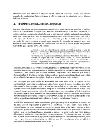 39
interinstitucional que reforcem os objetivos Lei nº 10.639/03 e Lei nº11.645/08, com inclusão
curricular dos objetos de conhecimento a que se referem essas Leis, em articulação com os sistemas
de Educação Básica.
5.2. EDUCAÇÃO NA DIVERSIDADE E PARA A DIVERSIDADE
O cenário educacional brasileiro perpassa por significativas mudanças no que se refere às políticas
públicas. A diversidade na educação é uma demanda importante e que se desponta no cenário das
políticas públicas educacionais, sobretudo, para se fazer cumprir o direito à educação de qualidade
social para todas as pessoas. Uma dessas políticas educacionais estruturantes, é o currículo, pois, a
partir dele, são declarados os valores e conhecimentos que determinado sistema, rede ou
instituição de ensino pretende conduzir uma proposta de formação de pessoas. Mas, para
considerar a diversidade no contexto do “currículo vivo” das escolas, faz-se necessário compreender
diversidade, que, segundo Nilma Lino Gomes:
a diversidade pode ser entendida como a construção histórica, cultural e social das
diferenças. A construção das diferenças ultrapassa as características biológicas, observáveis
a olho nu. As diferenças são também construídas pelos sujeitos sociais ao longo do processo
histórico e cultural, nos processos de adaptação do homem e da mulher ao meio social e no
contexto das relações de poder. Sendo assim, mesmo os aspectos tipicamente
observáveis, que aprendemos a ver como diferentes desde o nosso nascimento, só
passaram a ser percebidos dessa forma,porque nós, seres humanos e sujeitos sociais, no
contexto da cultura, assim os nomeamos e identificamos. (GOMES, 2008).
A escola é, em sua essência, um local diverso, de corpos, de identidades, de pertencimentos étnico-
raciais de gerações, de saberes singulares e diversos. Tal ambiente envolve uma variedade cultural
apresentada não apenas por diversos formatos linguísticos, mas também por diversas
demonstrações de tradições, crenças, culturas, valores, posicionamentos políticos, expressões,
orientações afetivo-sexuais, identidades de gênero, sexualidades e etnias variadas.
Uma educação que versa acerca da diversidade tem como base, ainda, o respeito às suas
municipalidades expressas no cotidiano escolar. Sendo assim, é muito importante que os/as
educadores/as busquem por práticas educativas que valorizem e promovam a cultura e os
aspectos indenitários dos municípios que integram os Territórios de Identidade do estado, “suas
características geoambientais e socioambientais, bem como com a sociedade, a história, a cultura,
a economia”(BAHIA, 2019). Dessa forma, a escola preservará as “histórias, memórias e identidades
da história local nas diferentes temporalidades” (BAHIA,2019) e tais memórias e identidades locais
podem ser contextualizadas para aprendizagem de outros conteúdos curriculares.
As diretrizes apresentadas neste eixo mostram que as políticas públicas implementadas no Estado
da Bahia podem impulsionar e promover a construção de uma escola mais plural. A
implementação, na rede estadual, de elementos como rodas discursivas e demais práticas
pedagógicas que sejam inclusivas vão auxiliar os profissionais de educação que atuam na educação
básica – seja em escolas públicas ou privadas do estado – a compreender que incluir pessoas
diferentes no cotidiano escolar é, também, um ato de respeito. Contribuir com e para a aceitação
do/a aluno/a, de uma forma que seja construtiva para estes/estas, tem como objetivo,ainda, fazer
valer o que descreve a Constituição de 1988 no Art. 3º, que discorre sobre os objetivos
fundamentais da República Federativa do Brasil:
 