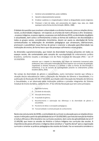 40
I. Construir uma sociedade livre, justa e solidária;
II. Garantir o desenvolvimento nacional;
III. Erradicar a pobreza e a marginalização e reduzir as desigualdades sociais eregionais;
IV. Promover o bem de todos, sem preconceitos de origem, raça, sexo, cor, idade
quaisquer outras formas de discriminação. (BRASIL, 1988).
O debate de questões que envolvem a diversidade e os direitos humanos, como as relações étnico-
raciais, as diversidades religiosas - em especial, as oriundas de matriz africanas e afro- brasileiras -
, os povos indígenas, os povos ciganos, as pessoas com deficiências (PCD), as identidades de gênero
e sexualidades, bem como o enfrentamento a todas as formas de violência e de discriminação a
todos os grupos sociais, considerados minoritários, devem ser pauta ou abordados de forma
contextualizadas na elaborações de atividades pedagógicas que atravessam, intersecionam,
promovam e possibilitam novas formas de pensar e vivenciar a educação para diversidade nas
instituições de ensino, de forma leve e que não provoque sofrimento a esses grupos.
As dimensões supramencionadas, que tratam da diversidade humana, presentes em todos os
espaços sociais, são contemplados pelo conceito de supralegalidade do ordenamento jurídico
brasileiro, conforme ressalta a estratégia 2.12 do Plano Estadual de Educação (PEE) – Lei nº
13.559/2016:
estimular que o respeito às diversidades seja objeto de tratamento transversal pelos
professores, bem como pelas Instituições de Ensino Superior nos currículos de graduação,
respeitando os Direitos Humanos e o combate a todas as formas de discriminação e
intolerância, à luz do conceito de supralegalidade presente no ordenamento jurídico
brasileiro (Bahia, 2016).
No campo da diversidade de gênero e sexualidades, outro normativo recente que reforça a
atuação dos/as educadores/as sobre a Educação das Relações de Gêneros e Sexualidades, é a
publicação da Resolução CEE-BA nº 45/2020, que dispõe sobre Educação das Relações de Gêneros
e Sexualidades, a ser observada pelas instituições públicas e privadas integrantes do Sistema
Estadual de Ensino da Bahia, conforme Art. 2º da referida Resolução que tem como princípios:
I. Dignidade humana;
II. Laicidade da educação;
III. Educação democrática;
IV. A equidade de gênero;
V. Reconhecimento e valorização das diferenças e da diversidade de gênero e
sexualidade;
VI. Pluralismo de idéias e concepções pedagógicas;
VII. Transversalidade e contextualização do conhecimento.
Neste eixo estruturante do DCRB, a centralidade do currículo na educação para as relações étnico-
raciais é reforçada a partir da aplicabilidade da Leinº 10.639/2003, que trata da inserção da História
e Cultura Africana e Afro-brasileira nos currículos escolares, bem como da aplicabilidade da Lei nº
11.645/08, que insere os estudos da História e Cultura Indígena nos currículos das escolas. A
importância dos povos africanos e indígenas deve constituir a “espinha dorsal” para a organização
curricular e orientar as práticas pedagógicas das escolas do Estado. Faz-se necessário considerar a
 