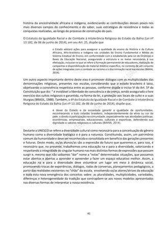 41
história da ancestralidade africana e indígena, evidenciando as contribuições desses povos nos
mais diversos campos do conhecimento e do saber, suas estratégias de resistência e todas as
conquistas realizadas, ao longo do processo de construção do país.
O Estatuto da Igualdade Racial e de Combate à Intolerância Religiosa do Estado da Bahia (Lei nº
13.182, de 06 de junho de 2014), em seu Art. 25, dispõe que
o Estado adotará ações para assegurar a qualidade do ensino da História e da Cultura
Africana, Afro-brasileira e Indígena nas unidades do Ensino Fundamental e Médio do
Sistema Estadual de Ensino, em conformidade com o estabelecido pela Lei de Diretrizes e
Bases da Educação Nacional, assegurando a estrutura e os meios necessários à sua
efetivação, inclusive no que se refere à formação permanente de educadores, realização de
campanhas e disponibilização de material didático específico, no contexto de um conjunto
de ações integradas com o combate ao racismo e à discriminação racial nas escolas (BAHIA,
2014).
Um outro aspecto importante dentro deste eixo é promover diálogos com as multiplicidades das
denominações religiosas, presentes nas escolas, considerando que o estado brasileiro é laico,
objetivando a convivência respeitosa entre as pessoas, conforme dispõe o inciso VI do Art. 5º da
Constituição que diz: “ é inviolável a liberdade de consciência e de crença, sendo assegurado o livre
exercício dos cultos religiosos e garantida, na forma da lei, a proteção aos locais de culto e a suas
liturgias (BRASIL, 1988). Também, o 4º do Estatuto da Igualdade Racial e de Combate à Intolerância
Religiosa do Estado da Bahia (Lei nº 13.182, de 06 de junho de 2014), dispõe que,
é dever do Estado e da sociedade garantir a igualdade de oportunidades,
reconhecendo a todo cidadão brasileiro, independentemente da etnia ou cor da
pele, o direito à participação na comunidade, especialmente nas atividades políticas,
econômicas, empresariais, educacionais, culturais e esportivas, defendendo sua
dignidade e valores religiosos e culturais (BAHIA, 2014).
Destarte a UNESCO se refere a diversidade cultural como necessária para a conceituação do gênero
humano como a diversidade biológica o é para a natureza. Constituindo, assim, um patrimônio
comum da humanidade e deve ser reconhecida e consolidada em benefício das gerações presentes
e futuras. Deste modo, os/as alunos/as são a expressão do futuro que queremos e, para isso, é
necessário que, no presente, trabalhemos uma educação na e para a diversidade, valorizando e
respeitando a integridade do singular humano nas mais distintas formas de expressões que possam
surgir e, mesmo que não saibamos “dar” nome a “estas” determinadas situações, que possamos
estar abertos e abertas a aprender e apreender a fazer um espaço educativo melhor. Assim, a
educação na e para a diversidade deve vislumbrar um lugar em meio à dinâmica social,
promovendo trocas de experiências, diálogos, rodas de conversas, planejamentos pedagógicos, a
partir das realidades existentes no “chão” da escola, envolvendo os/as atores/atrizes da educação
e toda esta nova emergência dos conceitos sobre: as pluralidades, multiplicidades, variedades,
diferenças e heterogeneidade da tradição que contrapõem-se aos novos modelos apresentados
nas diversas formas de interpretar a nossa existência.
 