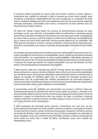 43
A crescente violência percebida em nosso tecido social revela o quanto se mostra urgente e
fundamental que a gestão da educação e todas as pessoas que atuam nestes espaços, quais
educadoras e educadores, independentemente de serem professoras, ou integrantes do corpo
auxiliar, estabelecer diálogos com toda a comunidade para além dos muros das escolas, espaçosde
formação profissional, universidades entre outros, se desejarmos de fato contribuir para um
desenvolvimento amplo e coletivo.
Os índices de “evasão” escolar devem nos convocar ao desenvolvimento conjunto de novas
tecnologias sociais, que permitam a participação efetiva de profissionais e estudantes que de
forma direta se percebam afetados por este processo de construção e que resulte na tarefa grupal
de educar todas as pessoas, a partir do respeito e acolhimento às diferenças, contribuindo ainda
para o alcance das metas deste citado ODS, inclusive quando disposto em seu enunciado: “Até
2030, garantir que todas as meninas e meninos completem o ensino primário e secundário livre,
equitativo e de qualidade, que conduza a resultados de aprendizagem relevantes e eficazes”(ONU,
2015).
As realidades aqui apresentadas são orientadoras para que coletivamente seja possível construir e
propor estratégias de enfrentamento às desigualdades sociais, através da utilização da educação
como ferramenta a ser compartilhada em meio às potencialidades e dificuldades presentes no
cotidiano de cada um dos Territórios de Identidades da Bahia, considerando suas peculiaridades e
o conjunto de crenças que povoam tais espaços educacionais, mas que não deverão nos fazer
perder o foco da educação sob a perspectiva emancipatória.
É digno pontuar ainda que a educação aqui não se restringe apenas aos espaços da educação
básica, profissional ou superior, formal ou informal. Antes, refere-se ao conjunto de possibilidades
que contribuem para a construção das criticidades e desenvolvimento humano, incluindo ainda os
espaços de privação de liberdade, sejam estes as unidades de internação provisória para
adolescentes e/ou de cumprimento das medidas socioeducativas de internação, presídios e
penitenciárias jáqueestepúblicoquerequer nossoolhar atento àspossibilidadesde ressignificação
a partir da educação, dadas as suas realidades e vulnerabilidades.
A compreensão acerca das realidades aqui apresentadas nos convoca a reafirmar ainda que,
independentemente de ser ofertada pela rede de ensino pública ou privada, a educação é um
dever do Estado e deverá, portanto, orientar as práticas que asseguram à cada estudante, de forma
equânime, o acesso ao conhecimento sobre seus direitos, de modo a reconhecer o deverde
respeitar e promover os direitos humanos, em todos espaços, inclusive na escola, e para alémde
seus muros, de forma crítica e participativa.
É nesta perspectiva de construção plural, conjunta e participativa, que este eixo, um dos
estruturadores do Documento Curricular da Bahia, reafirma o respeito e a promoção aos Direitos
Humanos de forma irrestrita, convida profissionais da educação, estudantes, familiares,o Sistema
de Garantia de Direitos e todo tecido social para atuar de forma participativa na construção de
novas tecnologias sociais que contribuam para efetividade, eficiência e eficácia da Educação de
forma ampla em nosso todo o estado da Bahia, contribuindo, assim, para redução das
desigualdades sociais.
 