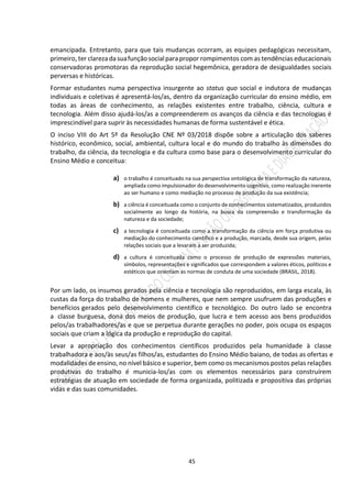 45
emancipada. Entretanto, para que tais mudanças ocorram, as equipes pedagógicas necessitam,
primeiro, ter clarezadasuafunçãosocialparapropor rompimentos com as tendências educacionais
conservadoras promotoras da reprodução social hegemônica, geradora de desigualdades sociais
perversas e históricas.
Formar estudantes numa perspectiva insurgente ao status quo social e indutora de mudanças
individuais e coletivas é apresentá-los/as, dentro da organização curricular do ensino médio, em
todas as áreas de conhecimento, as relações existentes entre trabalho, ciência, cultura e
tecnologia. Além disso ajudá-los/as a compreenderem os avanços da ciência e das tecnologias é
imprescindível para suprir às necessidades humanas de forma sustentável e ética.
O inciso VIII do Art 5º da Resolução CNE Nº 03/2018 dispõe sobre a articulação dos saberes
histórico, econômico, social, ambiental, cultura local e do mundo do trabalho às dimensões do
trabalho, da ciência, da tecnologia e da cultura como base para o desenvolvimento curricular do
Ensino Médio e conceitua:
a) o trabalho é conceituado na sua perspectiva ontológica de transformação da natureza,
ampliada como impulsionador do desenvolvimento cognitivo, como realização inerente
ao ser humano e como mediação no processo de produção da sua existência;
b) a ciência é conceituada como o conjunto de conhecimentos sistematizados, produzidos
socialmente ao longo da história, na busca da compreensão e transformação da
natureza e da sociedade;
c) a tecnologia é conceituada como a transformação da ciência em força produtiva ou
mediação do conhecimento científico e a produção, marcada, desde sua origem, pelas
relações sociais que a levaram a ser produzida;
d) a cultura é conceituada como o processo de produção de expressões materiais,
símbolos, representações e significados que correspondem a valores éticos, políticos e
estéticos que orientam as normas de conduta de uma sociedade (BRASIL, 2018).
Por um lado, os insumos gerados pela ciência e tecnologia são reproduzidos, em larga escala, às
custas da força do trabalho de homens e mulheres, que nem sempre usufruem das produções e
benefícios gerados pelo desenvolvimento científico e tecnológico. Do outro lado se encontra
a classe burguesa, dona dos meios de produção, que lucra e tem acesso aos bens produzidos
pelos/as trabalhadores/as e que se perpetua durante gerações no poder, pois ocupa os espaços
sociais que criam a lógica da produção e reprodução do capital.
Levar a apropriação dos conhecimentos científicos produzidos pela humanidade à classe
trabalhadora e aos/às seus/as filhos/as, estudantes do Ensino Médio baiano, de todas as ofertas e
modalidades de ensino, no nível básico e superior, bem como os mecanismos postos pelas relações
produtivas do trabalho é municia-los/as com os elementos necessários para construírem
estratégias de atuação em sociedade de forma organizada, politizada e propositiva das próprias
vidas e das suas comunidades.
 