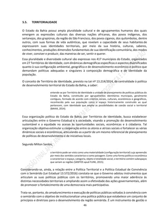 46
5.5. TERRITORIALIDADE
O Estado da Bahia possui ampla pluralidade cultural e de agrupamentos humanos dos quais
emergem as expressões culturais das diversas nações africanas, dos povos indígenas, dos
sertanejos, dos grapiúnas, da região do São Francisco, dos povos ciganos, dos quilombolas, dentre
outros, com suas formas de vida autênticas, que revelam a capacidade de seus habitantesde
expressarem suas identidades territoriais, por meio da sua história, culturas, saberes,
conhecimentos, produções dimensões fundamentais de sua identificação comunitária, dos modos
de viver, conviver e produzir, das maneiras de ser, sentir e querer.
Essa pluralidade e diversidade cultural são expressas nos 417 municípios do Estado, organizados
em 27 Territórios de Identidade, com dinâmicas demográficas específicas e aspectos diversificados
quanto à sua configuração ambiental, geográfica e de desenvolvimento econômico e político que
demandam políticas adequadas e singulares à composição demográfica e de identidade da
população.
O conceito de Território de Identidade, previsto na Lei nº 13.214/2014, dá centralidade à política
de desenvolvimento territorial do Estado da Bahia, a saber:
entende-se por Território de Identidade a unidade de planejamento de políticas públicas do
Estado da Bahia, constituído por agrupamentos identitários municipais, geralmente
contíguos, formado de acordo com critérios sociais, culturais, econômicos e geográficos,
reconhecido pela sua população como o espaço historicamente construído ao qual
pertencem, com identidade que amplia as possibilidades de coesão social e territorial
(BAHIA, 2014).
Essa organização política do Estado da Bahia, por Territórios de Identidade, busca estabelecer
articulações entre o Governo Estadual e a sociedade, visando a promoção do desenvolvimento
sustentável e a equidade no acesso às oportunidades sociais, econômicas e à cidadania. Tal
organização objetiva estimular a cooperação entre os atores e atrizes sociais e fortalecer as várias
dinâmicas sociais e econômicas, articulando-as a partir de um mesmo referencial de planejamento
de políticas de desenvolvimento e de iniciativas locais.
Segundo Milton Santos,
o território pode ser visto como uma materialidade (configuração territorial) cuja apreensão
por meio dos sentidos caracteriza-o como paisagem. Como uma forma política e econômica
a caracterizar o espaço, categoria, objeto e totalidade social, o território contém subespaços
que seriam as regiões (SANTOS apud FUINI, 2015).
Considerando-se, ainda, a relação entre a Política Territorial e a Política Estadual de Convivência
com o Semiárido (Lei Estadual 13.572/2016) constata-se que o Governo adotou instrumentos que
articulam as suas políticas públicas com os territórios, promovendo uma maior aderência às
distintas necessidades territoriais e ampliando assim a efetividade das ações governamentais, além
de promover o fortalecimento de uma democracia mais participativa.
Trata-se, portanto, do amadurecimento e execução de políticas públicas voltadas à convivência com
o semiárido com o objetivo de institucionalizar uma política pública que estabelece um conjunto de
princípios e diretrizes para o desenvolvimento da região semiárida. É um instrumento de gestão e
 