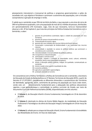 47
planejamento intersetorial e transversal de políticas e programas governamentais e ações da
sociedade civil, cujo objetivo é fortalecer e promover a autonomia das populações, com a inclusão
socioprodutiva e geração de emprego e renda.
É sabido que o semiárido ocupa 70% do território da Bahia, o que equivale a uma área de cerca de
390 mil quilômetros quadrados, com uma população de mais de 6,5 milhões de pessoas, distribuídas
em aproximadamente 270 municípios. Logo, mais do que necessário, torna-se imprescindível
observar o Art. 4º do Capítulo II, que trata dos princípios da Política Estadual de Convivência com o
Semiárido, a saber:
I. garantia da permanência sustentável, digna e cidadã das populações em seus
territórios;
II. garantia do acesso e da permanência na terra;
III. universalização do acesso à água;
IV. garantia dos usos múltiplos dos recursos hídricos de forma racional;
V. conservação e preservação da biodiversidade e uso sustentável dos recursos
naturais;
VI. universalidade e equidade no acesso às políticas públicas que promovam a
convivência com o semiárido;
VII. intersetorialidade e transversalidade das políticas públicas;
VIII. transparência e descentralização;
IX. participação e controle social;
X. valorização, respeito e proteção às diversidades social, cultural, ambiental,
econômica, étnico-racial, geracional e de gênero;
XI. direito à educação pública, gratuita, integral, de qualidade, contextualizada ao
semiárido;
XII. direito à saúde como suporte à qualidade de vida;
XIII. economia solidária;
XIV. agricultura sustentável e agroecológica;
XV. produção associada ao turismo.
Em consonância com a Política Territorial e a Política de Convivência com o semiárido, a Secretaria
da Educação do Estado da Bahia,instituiu os 27 Núcleos Territoriais de Educação (NTE), a partir do
Decreto nº 17.377/2017, considerando as diferentes dimensões e características dos Territórios
de Identidade, agregando, assim, sentimento de pertença da população aos locais onde vivem,
sendo este um direcionamento fundamental para a adequação das políticas educacionais
vigentes, e que ganhadestaque e centralidade na política curricular do Estado, por meio do
Documento Curricular Referencial da Bahia (DCRB), disponibilizados em três volumes:
 O Volume 1, da Educação Infantil e Ensino Fundamental, homologado em 19 de dezembro
de 2019.
 O Volume 2, destinado às ofertas do Ensino Médio Regular, da modalidade da Educação
Profissional e Tecnológica e da oferta da Educação Integral, homologado em 29 de março de
2022.
 O Volume 3, voltado para as etapas da Educação Infantil, Ensino Fundamental e EnsinoMédio
das Modalidades de Ensino. Em fase de elaboração.
 
