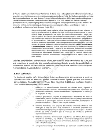 48
O Volume 1 do Documento Curricular Referencial da Bahia, para a Educação Infantil e Ensino Fundamental, já
anunciava a territorialidade como centralidade para a organização curricular doEstado e organização curricular
das Unidades Escolares, por meio dosseus Projetos Políticos Pedagógicos (PPPs), valorizando, evidenciando e
contextualizando os saberes, conhecimentos da população local, suas lideranças e mestres/as Griôs2
,
produções culturais, aspectos geográficos, históricos, biológicos, arranjos produtivos locais e a dinâmica da
economia criativa, como aspectos pujantes e oportunos para a promoção de aprendizagens e para a
produção de conhecimento local. Segundo Farias, 2019:
O entorno da unidade escolar, as bacias hidrográficas, as áreas naturais mais próximas, os
aspectos da urbanização e da ação antrópica que modificam a paisagem natural, os grupos
culturais locais, as associações, os pontos de encontro da comunidade – todos esses
aspectos devem ser inseridos nas práticas formativas escolares, direcionando olhares,
investigações, sem prejuízo do rigor científico, ao contrário, conduzindo o aprimoramento
da pesquisa científica a partir de elementos da territorialidade. Essa contextualização do
território, dada como possibilidade a partir do desenvolvimento do Documento Curricular
Referencial daBahia, para a Educação Infantil e Ensino Fundamental e para o Ensino Médio
e suas Modalidades, nas escolas, torna-se importante elemento crítico para a compreensão
das identidades territoriais e para a observação dos fenômenos dinâmicos que promovem
desterritorializações e reterritorializações de sujeitos, despertando o olhar para os conflitos
subjacentes nas realidades em movimento, para o devir, para as “sangrias” daquilo que é
conservador ou impedidor de mobilidades – subjetivas e concretas. (BAHIA, 2019, p. 27 –
grifos nossos).
Destarte, compreender a territorialidade baiana, como um dos eixos estruturantes do DCRB, que
visa impulsionar a organização dos currículos escolares do Estado, a partir das possibilidades e
riquezas que existem nos Territórios de Identidade como importante elemento contextual para a
formação básica dos/as estudantes baianos/as.
6. BASE CONCEITUAL
No intuito de auxiliar os/as leitores/as na leitura do Documento, apresentam-se a seguir os
conceitos utilizados no âmbito da política curricular nacional vigente, partindo dos conceitos
apresentados na Resolução CNE/CEB nº 3, de 21 de novembro de 2018, que atualiza as Diretrizes
Curriculares Nacionais para o Ensino Médio:
I. Formação: é o desenvolvimento intencional dos aspectos físicos, cognitivos e
socioemocionais do/a estudante por meio de processos educativos significativos que
promovam a autonomia, o comportamento cidadão e o protagonismo na construção
de seu projeto de vida;
II. Formação geral básica: conjunto de competências e habilidades das áreas de
conhecimento previstas na Base Nacional Comum Curricular (BNCC), queaprofundam
e consolidam as aprendizagens essenciais do ensino fundamental, a compreensão de
problemas complexos e a reflexão sobre soluções para eles;
III. Itinerários formativos: cada conjunto de unidades curriculares ofertadas pelas
instituições e redes de ensino que possibilitam ao estudante aprofundar seus
conhecimentos e se preparar para o prosseguimento de estudos ou para o mundodo
trabalho de forma a contribuir para a construção de soluções de problemas
específicos da sociedade;
IV. Unidades curriculares: elementos com carga horária pré-definida, formadas pelo
conjunto de estratégias, cujo objetivo é desenvolver competências específicas,
podendo ser organizadas em áreas de conhecimento, disciplinas, módulos, projetos,
entre outras formas de oferta;
V. Arranjo curricular: seleção de competências que promovam o aprofundamento das
 