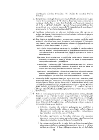 49
aprendizagens essenciais demandadas pela natureza do respectivo itinerário
formativo;
VI. Competências: mobilização de conhecimentos, habilidades, atitudes e valores, para
resolver demandas complexas da vida cotidiana, do pleno exercício da cidadania e do
mundo do trabalho. Para os efeitos desta Resolução, com fundamento no caput do
art. 35-A e no § 1º do art. 36 da LDB, a expressão “competências e habilidades” deve
ser considerada como equivalente à expressão “direitos e objetivos de aprendizagem”
presente na Lei do Plano Nacional de Educação (PNE);
VII. Habilidades: conhecimentos em ação, com significado para a vida, expressas em
práticas cognitivas, profissionais e socioemocionais, atitudes e valorescontinuamente
mobilizados, articulados e integrados;
VIII. Diversificação: articulação dos saberes com o contexto histórico, econômico, social,
ambiental, cultural local e do mundo do trabalho, contextualizando os conteúdos a
cada situação, escola, município, estado, cultura, valores, articulandoas dimensões do
trabalho, da ciência, da tecnologia e da cultura:
a) o trabalho é conceituado na sua perspectiva ontológica de transformação da
natureza, ampliada como impulsionador do desenvolvimento cognitivo, como
realização inerente ao ser humano e como mediação no processo de produção
dasua existência;
b) a ciência é conceituada como o conjunto de conhecimentos sistematizados,
produzidos socialmente ao longo da história, na busca da compreensão e
transformação da natureza e da sociedade;
c) a tecnologia é conceituada como a transformação da ciência em força produtiva
ou mediação do conhecimento científico e a produção, marcada, desde sua
origem, pelas relações sociais que a levaram a ser produzida;
d) a cultura é conceituada como o processo de produção de expressões materiais,
símbolos, representações e significados que correspondem a valores éticos,
políticos e estéticos que orientam as normas de conduta de uma sociedade.
IX. Sistemas de ensino: conjunto de instituições, órgãos executivos e normativos, redes
de ensino e instituições educacionais, mobilizados pelo poder público competente,
na articulação de meios e recursos necessários ao desenvolvimento da educação,
utilizando o regime de colaboração, respeitadas as normas gerais vigentes. No âmbito
destas Diretrizes, o poder público competente refere-se às Secretarias Estaduais de
Educação e Conselhos Estaduais de Educação, conforme normativo de cada Unidade
da Federação;
X. Redes de ensino: conjunto formado pelas instituições escolares públicas,articuladas
de acordo com sua vinculação financeira e responsabilidade de manutenção, com
atuação nas esferas municipal, estadual, distrital e federal. Igualmente, as instituições
escolares privadas também podem ser organizadas emredes de ensino. Parágrafo
único. O itinerário de formação técnica e profissional compreende um conjunto de
termos e conceitos próprios, tais como:
a) Ambientes simulados: são ambientes pedagógicos que possibilitam o
desenvolvimento de atividades práticas da aprendizagem profissional quando
nãopuderem ser elididos riscos que sujeitem os aprendizes à insalubridade ou
à periculosidade nos ambientes reais de trabalho;
b) Formações experimentais: são formações autorizadas pelos respectivos
sistemas de ensino, nos termos de sua regulamentação específica, que ainda
não constam no Catálogo Nacional de Cursos Técnicos (CNCT);
c) Aprendizagem profissional: é a formação técnico-profissional compatível com
odesenvolvimento físico, moral, psicológico e social do jovem, de 14 a 24 anos
de idade, previsto no § 4º do art. 428 da Consolidação das Leis do Trabalho
 