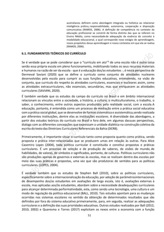 51
australianos definem como abordagem integrada ou holística ao relacionar
inteligência prática, responsabilidade, autonomia, cooperação e disposição
comunicativa (RAMOS, 2006). A definição de competência no contexto da
educação profissional se constrói de forma distinta das que se referem no
Ensino Médio, como necessidadede adequação da essência do conceito à
modalidade educacional, a qual corresponde novo estágio de aprendizagem,
novos propósitos dessa aprendizagem e novos contextos em que ela se realiza
(RAMOS, 2006).
6.1. FUNDAMENTOS TEÓRICOS DO CURRÍCULO
Se é verdade que se pode considerar que o “currículo em ato”3 de uma escola não é outra coisa
senão essa própria escola em pleno funcionamento, mobilizando todos os seus recursos materiais
e humanos na razão de ser da escola - que é a educação dos/as estudantes -, é nesta perspectiva de
Dermeval Saviani (2020) que se define o currículo como conjunto de atividades nucleares
desenvolvidas pela escola para cumprir as suas funções educativas, entendendo, na visão de
conjunto, que currículo diz respeito às atividades curriculares, essenciais e nucleares assim, como
as atividades extracurriculares, não essenciais, secundárias, mas que enriquecem as atividades
curriculares (SAVIANI, 2020).
É também verdade que os estudos do campo do currículo no Brasil e em âmbito internacional
relacionam os vínculos entre a sociedade, a história, a cultura, o multiculturalismo, o trabalho, o
saber, o conhecimento, entre outros aspectos produzidos pela realidade social, com a escola.A
educação, portanto, é entendida como um processo de mediação entre a prática social educativa
com a prática social global, que se desenvolve de formas sistemática e assistemática,sendo realizada
por diferentes instituições, dentre elas as instituições escolares. A diversidade das abordagens, a
partir dos estudos teóricos do currículo no Brasil e fora dele, em algumas dassuas perspectivas,
dialoga com as diferentes concepções que expressam a unidade dialética na construção coletiva da
escrita do texto das Diretrizes Curriculares Referenciais da Bahia (DCRB).
Primeiramente, é importante situar o currículo tanto como proposta quanto como prática, sendo
proposta e prática inter-relacionadas que se produzem umas em relação às outras. Para Alice
Casemiro Lopes (2004), toda política curricular é constituída e constitui propostas e práticas
curriculares. É um processo de seleção e de produção de saberes, de visões de mundo, de
habilidades, de valores, de símbolos e significados, portanto, de culturas. Políticas curriculares não
são produções apenas de governos e externas às escolas, mas se realizam dentro das escolas por
meio das suas práticas e propostas, uma vez que são produtoras de sentidos para as políticas
curriculares. (LOPES, 2004).
É verdade também que os estudos de Stephen Ball (2010), sobre as políticas curriculares,
especificamente sobre a internacionalização da educação, por adoção de parâmetrosinternacionais
de desempenho dos/as estudantes em avaliações de larga escala, isto é, avaliações externas à
escola, mas aplicadas aos/às estudantes, abordam sobre a necessidade deadequações curriculares
para alcançar determinada performatividade, esta, como sendo uma tecnologia, uma cultura e um
modo de regulação da política educacional (BALL, 2010). Tais estudos apontam para as mudanças
ocorridas nos sistemas escolares no sentido da obtenção de determinados resultados que são
definidos por fora do sistema educativo primeiramente, para, em seguida, realizar as adequações
curriculares e a definição das suas prioridades educativas. Outros estudos realizados por Ball (2012;
2010; 2002) e Quaresma e Torres (2017) explicitam os nexos entre a economia com a função
 