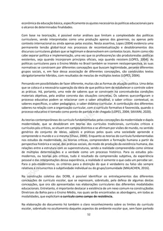 52
econômica da educação básica, especificamenteosajustesnecessáriosàspolíticas educacionaispara
o alcance de determinadas finalidades.
Com base na teorização, é possível evitar análises que limitam a complexidade das políticas
curriculares, sendo interpretadas como uma produção apenas dos governos, ou apenas pelo
contexto internacional ou ainda apenas pelas escolas. Nesta assertiva, Lopes (2004) evidencia uma
permanente tensão global-local nos processos de recontextualização e desdobramentos dos
discursos curriculares globais que se legitimam e desenvolvem em contextos locais. Assim comonão
cabe separar política e implementação, uma vez que os professores/as são produtoresdas políticas
existentes, seja quando incorporam princípios oficiais, seja quando resistem.(LOPES, 2004). As
políticas curriculares para o Ensino Médio no Brasil também se inserem nestaperspectiva, as suas
normativas se constroem por diferentes concepções que buscam legitimidade, perante diferentes
grupos sociais, e, em face dessa associação de diferentes concepções, são construídos textos
obrigatoriamente híbridos, com resultados de mesclas de múltiplos textos (LOPES, 2004).
Pensando em possibilidades de fazer diferente, muitas são as formas de atuação política. Uma delas
que se coloca é a necessária superação da ideia de que política tem de estabelecer o controle sobre
as práticas. Há, portanto, uma rede de saberes que se constroem na concretudedas condições
materiais objetivas, pela análise concreta das situações concretas. Os saberes queconfiguram o
processo educativo podem se relacionar com o saber atitudinal, o saber crítico- contextual, os
saberes específicos, o saber pedagógico, o saber didático-curricular. A contribuição dos diferentes
saberes na relação com a organização curricular, com o currículo formativo é favorecida, quando o
processo educativo é tomado como ponto de partida e de chegada (LOPES, 2004; SAVIANI, 2020).
As teorias contemporâneas do currículo fundamentadas pelas concepções da modernidade e dapós
modernidade, que se desdobram em teorias dos currículos tradicionais, currículos críticos e
currículos pós-críticos, se situam em campos distintos e se afirmam por visões de mundo, no sentido
genérico do conjunto de ideias, valores e práticas pelos quais uma sociedade apreende e
compreende o mundo e a si mesma (Chaui, 2000). Enquanto as teorias do currículo fundamentadas
nos estudos da modernidade, ou teorias críticas, compreendem a formação humana a partir da
perspectiva histórica e social, das práticas sociais, do modo de produção da existência humana, das
relações entre a estrutura com as superestruturas, sendo a realidade compreendida como síntese
de múltiplas determinações e a verdade como um processo histórico. Para os estudos pós-
modernos, ou teorias pós críticas, tudo é resultado da compreensão subjetiva, da experiência
pessoal e das interpretações dessa experiência, a realidade é somente o que cada um percebe ser.
Para o pós-modernismo, os critérios para a distinção do que é verdadeiro ou falso são sempre
relativos e circunscritos à subjetividade individual ou do grupo/comunidade (MALACHEN, 2016).
Na construção coletiva das DCRB, é possível identificar os entrelaçamentos das diferentes
concepções de currículo escolar, que se expressam, sobretudo, pela defesa de algumas destas
concepções, que ora são apresentadas nas elaborações curriculares das diferentes modalidades
educacionais. Entretanto, é importante destacar a existência de um nexo comum na construçãodas
Diretrizes da Bahia para o Ensino Médio, nas quais serão encontradas as abordagens, em todas as
modalidades, que explicitam o currículo como campo de resistência.
Na elaboração do documento há também o claro reconhecimento sobre os limites do currículo
escolar, sobretudo no ocultamento daqueles aspectos do ambiente escolar que, sem fazer partedo
 