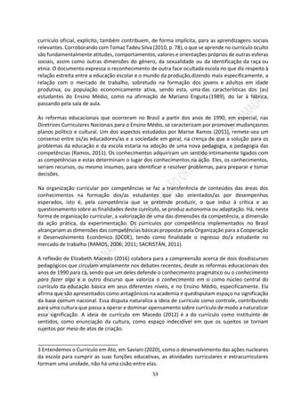 53
currículo oficial, explícito, também contribuem, de forma implícita, para as aprendizagens sociais
relevantes. Corroborando com Tomaz Tadeu Silva (2010, p. 78), o que se aprende no currículo oculto
são fundamentalmente atitudes, comportamentos, valores e orientações próprios de outras esferas
sociais, assim como outras dimensões do gênero, da sexualidade ou da identificação da raça ou
etnia. O documento expressa o reconhecimento de outra face ocultada escola no que diz respeito à
relação estreita entre a educação escolar e o mundo da produção,dizendo mais especificamente, a
relação com o mercado de trabalho, sobretudo na formação dos jovens e adultos em idade
produtiva, ou população economicamente ativa, sendo esta, uma das características dos (as)
estudantes do Ensino Médio, como na afirmação de Mariano Enguita(1989), do lar à fábrica,
passando pela sala de aula.
As reformas educacionais que ocorreram no Brasil a partir dos anos de 1990, em especial, nas
Diretrizes Curriculares Nacionais para o Ensino Médio, se caracterizam por promover mudançasnos
planos político e cultural. Um dos aspectos estudados por Marise Ramos (2011), remete-sea um
consenso entre os/as educadores/as e a sociedade em geral, na crença de que a solução para os
problemas da educação e da escola estaria na adoção de uma nova pedagogia, a pedagogia das
competências (Ramos, 2011). Os conhecimentos adquiriram um sentido intimamente ligados com
as competências e estas determinam o lugar dos conhecimentos na ação. Eles, os conhecimentos,
seriam recursos, ou mesmo insumos, para identificar e resolver problemas, para preparar e tomar
decisões.
Na organização curricular por competências se faz a transferência de conteúdos das áreas dos
conhecimentos na formação dos/as estudantes que são orientados/as por desempenhos
esperados, isto é, pela competência que se pretende produzir, o que induz à crítica e ao
questionamento sobre as finalidades deste currículo, se produz autonomia ou adaptação. Há, nesta
forma de organização curricular, a valorização de uma das dimensões da competência, a dimensão
da ação prática, da experimentação. Os currículos por competência implementados no Brasil
alcançariam as dimensões das competências básicas propostas pela Organização para a Cooperação
e Desenvolvimento Econômico (OCDE), tendo como finalidade o ingresso do/a estudante no
mercado de trabalho (RAMOS, 2006; 2011; SACRISTÁN, 2011).
A reflexão de Elizabeth Macedo (2016) colabora para a compreensão acerca de dois dosdiscursos
pedagógicos que circulam amplamente nos debates recentes, desde as reformas educacionais dos
anos de 1990 para cá, sendo que um deles defende o conhecimento pragmático ou o conhecimento
para fazer algo e o outro discurso que valoriza o conhecimento em si como núcleo central do
currículo da educação básica em seus diferentes níveis, e no Ensino Médio, especificamente. Ela
afirma que são apresentados como antagônicos na academia e quedisputam espaço na significação
da base comum nacional. Essa disputa naturaliza a ideia de currículo como controle, contribuindo
para uma cultura que passa a operar e dominar opensamento sobre currículo de modo a naturalizar
essa significação. A ideia de currículo em Macedo (2012) é a do currículo como instituinte de
sentidos, como enunciação da cultura, como espaço indecidível em que os sujeitos se tornam
sujeitos por meio de atos de criação.
____________________________
3 Entendemos o Currículo em Ato, em Saviani (2020), como o desenvolvimento das ações nucleares
da escola para cumprir as suas funções educativas, as atividades curriculares e extracurriculares
formam uma unidade, não há uma cisão entre elas.
 