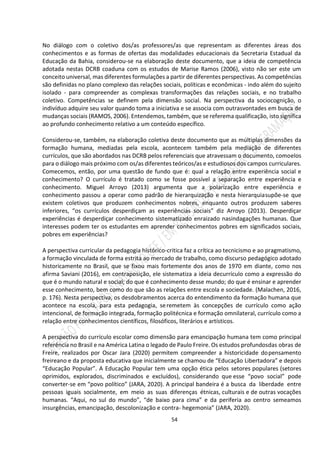 54
No diálogo com o coletivo dos/as professores/as que representam as diferentes áreas dos
conhecimentos e as formas de ofertas das modalidades educacionais da Secretaria Estadual da
Educação da Bahia, considerou-se na elaboração deste documento, que a ideia de competência
adotada nestas DCRB coaduna com os estudos de Marise Ramos (2006), visto não ser este um
conceito universal, mas diferentes formulações a partir de diferentes perspectivas. As competências
são definidas no plano complexo das relações sociais, políticas e econômicas - indo além do sujeito
isolado - para compreender as complexas transformações das relações sociais, e no trabalho
coletivo. Competências se definem pela dimensão social. Na perspectiva da sociocognição, o
indivíduo adquire seu valor quando toma a iniciativa e se associa com outrasvontades em busca de
mudanças sociais (RAMOS, 2006). Entendemos, também, que se referema qualificação, isto significa
ao profundo conhecimento relativo a um conteúdo específico.
Considerou-se, também, na elaboração coletiva deste documento que as múltiplas dimensões da
formação humana, mediadas pela escola, acontecem também pela mediação de diferentes
currículos, que são abordados nas DCRB pelos referenciais que atravessam o documento, comoelos
para o diálogo mais próximo com os/as diferentes teóricos/as e estudiosos dos campos curriculares.
Comecemos, então, por uma questão de fundo que é: qual a relação entre experiência social e
conhecimento? O currículo é tratado como se fosse possível a separação entre experiência e
conhecimento. Miguel Arroyo (2013) argumenta que a polarização entre experiência e
conhecimento passou a operar como padrão de hierarquização e nesta hierarquiasupõe-se que
existem coletivos que produzem conhecimentos nobres, enquanto outros produzem saberes
inferiores, “os currículos desperdiçam as experiências sociais” diz Arroyo (2013). Desperdiçar
experiências é desperdiçar conhecimento sistematizado enraizado nasindagações humanas. Que
interesses podem ter os estudantes em aprender conhecimentos pobres em significados sociais,
pobres em experiências?
A perspectiva curricular da pedagogia histórico-critica faz a crítica ao tecnicismo e ao pragmatismo,
a formação vinculada de forma estrita ao mercado de trabalho, como discurso pedagógico adotado
historicamente no Brasil, que se fixou mais fortemente dos anos de 1970 em diante, como nos
afirma Saviani (2016), em contraposição, ele sistematiza a ideia decurrículo como a expressão do
que é o mundo natural e social; do que é conhecimento desse mundo; do que é ensinar e aprender
esse conhecimento, bem como do que são as relações entre escola e sociedade. (Malachen, 2016,
p. 176). Nesta perspectiva, os desdobramentos acerca do entendimento da formação humana que
acontece na escola, para esta pedagogia, seremetem às concepções de currículo como ação
intencional, de formação integrada, formação politécnica e formação omnilateral, currículo como a
relação entre conhecimentos científicos, filosóficos, literários e artísticos.
A perspectiva do currículo escolar como dimensão para emancipação humana tem como principal
referência no Brasil e na América Latina o legado de Paulo Freire. Os estudos profundosdas obras de
Freire, realizados por Oscar Jara (2020) permitem compreender a historicidade dopensamento
freireano e da proposta educativa que inicialmente se chamou de “Educação Libertadora” e depois
“Educação Popular”. A Educação Popular tem uma opção ética pelos setores populares (setores
oprimidos, explorados, discriminados e excluídos), considerando que esse “povo social” pode
converter-se em “povo político” (JARA, 2020). A principal bandeira é a busca da liberdade entre
pessoas iguais socialmente, em meio as suas diferenças étnicas, culturais e de outras vocações
humanas. “Aqui, no sul do mundo”, “de baixo para cima” e da periferia ao centro semeamos
insurgências, emancipação, descolonização e contra- hegemonia” (JARA, 2020).
 