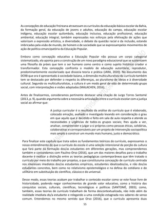 55
As concepções de educação freireana atravessam os currículos da educação básica escolar da Bahia,
da formação geral, da educação de jovens e adultos, educação do campo, educação escolar
indígena, educação escolar quilombola, educação inclusiva, educação profissional, educação
ambiental, educação integral, também expressadas nos esforços pela efetivação de ações que
valorizam a expressão artística, a diversidade, o debate da questão racial e da inclusão, estando
imbricadas pela visão de mundo, de homem e de sociedade que se expressampelos movimentos de
ação de política emancipatória da Educação Popular.
Embora como concepção educativa a Educação Popular não possua um corpo categorial
sistematizado, ela aponta para a construção de um novo paradigma educacional que se sustentaem
uma filosofia da práxis que tem o ser humano como centro e como sujeito histórico criador e
transformador. Esta concepção confronta o modelo de educação autoritário, reprodutor,
predominantemente escolarizado que dissocia teoria e prática (JARA, 2020). No documento das
DCRB que ora é apresentado à sociedade baiana, a dimensão multiculturalista do currículo também
tem se destacado por defender o respeito às diferenças, ao pluralismo de ideias e à diversidade
cultural. Segundo os multiculturalistas, a cultura é um modo geral de vida de determinado grupo
social, com interpretações e visões adaptadas (MALACHEN, 2016).
Antes de finalizarmos, consideramos pertinente destacar uma citação de Jurgo Torres Santomé
(2013, p. 9), quando argumenta sobre a necessária articulação entre o currículo escolar com a justiça
social ao afirmar que:
A justiça curricular é o resultado da análise do currículo que é elaborado,
colocado emação, avaliado e investigado levando em consideração o grau
em que aquilo que é decidido e feito em sala de aula respeita e atende as
necessidades e urgências de todos os grupos sociais; lhes ajuda a ver,
analisar, compreender e julgar a si próprios como pessoas éticas, solidárias,
colaborativas e corresponsáveis por um projeto de intervenção sociopolítica
mais amplo a construir um mundo mais humano, justo e democrático.
Para finalizar este capítulo que trata sobre os fundamentos teóricos do currículo, expressamos o
nosso entendimento de que o currículo da escola é uma seleção intencional da porção da cultura
que fará parte da formação dos/as estudantes em diferentes gerações, mas compreendemos
também e concordamos com Paulino Orso (2016), que um dos maiores desafios para o trabalho
docente é realizar a distinção entre as teorias pedagógicas contemporâneas que têm tratado o
currículo por meio do trabalho por projetos, o que constituiuma concepção de currículo centrada
nos interesses imediatos dos/as estudantes empíricos, estudantes idealizados/as, e não dos/as
estudantes concretos, bem como no relativismo epistemológico e na defesa do cotidiano e do
utilitário em substituição do científico, clássico e do universal.
Desse modo, essas teorias acabam por trabalhar o conteúdo escolar como se este fosse livre de
historicidade, podendo negar conhecimentos de grande valor educativo, como a história das
conquistas sociais, culturais, científicas, tecnológicas e políticas (SANTOMÉ, 2003); como,
também, essas teorias de currículo trabalham de forma descontextualizada, não indo além da
realidade imediata do/a estudante e relegando a uma condição estagnada nos saberes de senso
comum. Entendemos no mesmo sentido que Orso (2016), que o currículo apresenta duas
 