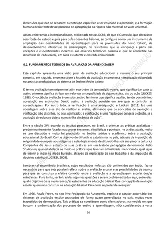 56
dimensões que não se separam: o conteúdo específico a ser ensinado e aprendido; e a formação
humana decorrente desse processo de apropriação da riqueza não material de valor universal.
Assim, reiteramos a intencionalidade, explicitada nestas DCRB, de que o Currículo, que doravante
será fonte de estudo e guia para os/as docentes baianos, se configure como um instrumento de
ampliação das possibilidades de aprendizagem para as juventudes do nosso Estado, de
desenvolvimento intelectual, de emancipação, de resistência, que se enriqueça a partir das
vocações e especificidades inerentes aos diversos territórios baianos e que se concretize nas
dinâmicas de cada escola, em cada estudante e em cada comunidade.
6.2. FUNDAMENTOS TEÓRICOS DA AVALIAÇÃO DA APRENDIZAGEM
Este capítulo apresenta uma visão geral da avaliação educacional e resume o seu principal
conceito, em seguida, enumera sobre a história da avaliação e como essa tematização éabordada
nas práticas pedagógicas do sistema de Ensino Médio baiano
O termo avaliação tem origem no latim e provém da composição valere, que significa dar valor a,
assim, o termo significa atribuir um valor ou uma qualidade de alguma coisa, ato ou ação (LUCKESI
1988). O vocábulo avaliação é um substantivo feminino que significa avaliar, tendo porsinônimo
apreciação ou estimativa. Sendo assim, a avaliação consiste em averiguar e controlar as
aprendizagens. Por outro lado, a verificação é uma averiguação e Luckesi (2011) faz uma
abordagem sobre esse ato de verificar e avaliar, afirmando que os conceitos de avaliação e
verificação são distintos, no seu significado: a verificação é uma “ação que congela o objeto, já a
avaliação direciona o objeto numa trilha dinâmica de ação”.
Entre o século XVI, quando os jesuítas passaram, no Brasil, a orientar as práticas avaliativas -
predominantemente focadas nas provas e exames, ritualísticas e pontuais - e os dias atuais, muito
se tem discutido e muito foi produzido no âmbito teórico e acadêmico sobre a avaliação
educacional do Brasil. Com o objetivo de difundir o catolicismo no país, através da imposição da
religiosidade europeia aos indígenas e estrategicamente destituindo-lhes da sua própria cultura,a
Companhia de Jesus estruturou suas práticas em um tratado pedagógico denominado Ratio
Studiorum, que estabelecia os modos e práticas que levariam à finalidade mencionada, qual sejaa
de inserir o índio no modo burguês, através da exploração do seu trabalho e da imposição da
doutrina católica (LUCKESI, 2008).
Lembrar tal experiência brasileira, cujos resultados nefastos são conhecidos por todos, faz-se
necessário para que seja possível refletir sobre a avaliação escolar e as possibilidades de avanço
para que se constitua a efetiva conexão entre a avaliação e a aprendizagem escolar dos/as
estudantes. Para tanto, serão trazidas algumas questões a serem problematizadas aqui, entre elas:
qual o objetivo de se avaliarem os/as estudantes da educação básica? Que concepção de avaliação
escolar queremos construir na educação básica? Para onde se pretende avançar?
Em 1996, Paulo Freire, no seu livro Pedagogia da Autonomia, explicita o caráter autoritário dos
sistemas de avaliação escolar praticados de forma quase generalizada no país, muitas vezes
travestidos de democráticos. Tais práticas se constituem como silenciadoras, na medida em que
buscam a padronização dos processos de ensino e aprendizagem, não considerando a vasta
 