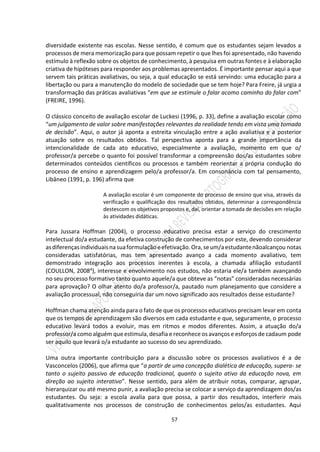 57
diversidade existente nas escolas. Nesse sentido, é comum que os estudantes sejam levados a
processos de mera memorização para que possam repetir o que lhes foi apresentado, não havendo
estímulo à reflexão sobre os objetos de conhecimento, à pesquisa em outras fontes e à elaboração
criativa de hipóteses para responder aos problemas apresentados. É importante pensar aqui a que
servem tais práticas avaliativas, ou seja, a qual educação se está servindo: uma educação para a
libertação ou para a manutenção do modelo de sociedade que se tem hoje? Para Freire, já urgia a
transformação das práticas avaliativas “em que se estimule o falar acomo caminho do falar com”
(FREIRE, 1996).
O clássico conceito de avaliação escolar de Luckesi (1996, p. 33), define a avaliação escolar como
“um julgamento de valor sobre manifestações relevantes da realidade tendo em vista uma tomada
de decisão”. Aqui, o autor já aponta a estreita vinculação entre a ação avaliativa e a posterior
atuação sobre os resultados obtidos. Tal perspectiva aponta para a grande importância da
intencionalidade de cada ato educativo, especialmente a avaliação, momento em que o/
professor/a percebe o quanto foi possível transformar a compreensão dos/as estudantes sobre
determinados conteúdos científicos ou processos e também reorientar a própria condução do
processo de ensino e aprendizagem pelo/a professor/a. Em consonância com tal pensamento,
Libâneo (1991, p. 196) afirma que
A avaliação escolar é um componente do processo de ensino que visa, através da
verificação e qualificação dos resultados obtidos, determinar a correspondência
destescom os objetivos propostos e, daí, orientar a tomada de decisões em relação
às atividades didáticas.
Para Jussara Hoffman (2004), o processo educativo precisa estar a serviço do crescimento
intelectual do/a estudante, da efetiva construção de conhecimentos por este, devendo considerar
asdiferençasindividuaisnasuaformulaçãoeefetivação.Ora,seum/aestudantenãoalcançou notas
consideradas satisfatórias, mas tem apresentado avanço a cada momento avaliativo, tem
demonstrado integração aos processos inerentes à escola, a chamada afiliação estudantil
(COULLON, 20084), interesse e envolvimento nos estudos, não estaria ele/a também avançando
no seu processo formativo tanto quanto aquele/a que obteve as “notas” consideradas necessárias
para aprovação? O olhar atento do/a professor/a, pautado num planejamento que considere a
avaliação processual, não conseguiria dar um novo significado aos resultados desse estudante?
Hoffman chama atenção ainda para o fato de que os processos educativos precisam levar em conta
que os tempos de aprendizagem são diversos em cada estudante e que, seguramente, o processo
educativo levará todos a evoluir, mas em ritmos e modos diferentes. Assim, a atuação do/a
professor/a como alguém que estimula,desafia e reconhece osavanços e esforços de cadaum pode
ser aquilo que levará o/a estudante ao sucesso do seu aprendizado.
Uma outra importante contribuição para a discussão sobre os processos avaliativos é a de
Vasconcelos (2006), que afirma que “a partir de uma concepção dialética de educação, supera- se
tanto o sujeito passivo de educação tradicional, quanto o sujeito ativo da educação nova, em
direção ao sujeito interativo”. Nesse sentido, para além de atribuir notas, comparar, agrupar,
hierarquizar ou até mesmo punir, a avaliação precisa se colocar a serviço da aprendizagem dos/as
estudantes. Ou seja: a escola avalia para que possa, a partir dos resultados, interferir mais
qualitativamente nos processos de construção de conhecimentos pelos/as estudantes. Aqui
 