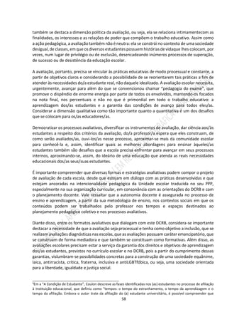 58
também se destaca a dimensão política da avaliação, ou seja, ela se relaciona intimamentecom as
finalidades, os interesses e as relações de poder que compõem o trabalho educativo. Assim como
a ação pedagógica, a avaliação também não é neutra: ela se constrói no contexto de umasociedade
desigual, de classes,em que osdiversos estudantes possuemhistórias de vidaque lhes colocam, por
vezes, num lugar de privilégio ou de exclusão, desencadeando inúmeros processos de superação,
de sucesso ou de desistência da educação escolar.
A avaliação, portanto, precisa se vincular às práticas educativas de modo processual e constante, a
partir de objetivos claros e considerando a possibilidade de se reorientarem tais práticas a fim de
atender às necessidades do/a estudante real, não daquele idealizado. A avaliação escolar necessita,
urgentemente, avançar para além do que se convencionou chamar “pedagogia do exame”, que
promove o dispêndio de enorme energia por parte de todos os envolvidos, mantendo-os focados
na nota final, nos percentuais e não no que é primordial em todo o trabalho educativo: a
aprendizagem dos/as estudantes e a garantia das condições de avanço para todos eles/as.
Considerar a dimensão qualitativa como tão importante quanto a quantitativa é um dos desafios
que se colocam para os/as educadores/as.
Democratizar os processos avaliativos, diversificar os instrumentos de avaliação, dar ciência aos/às
estudantes a respeito dos critérios da avaliação, do/a professor/a espera que eles construam, de
como serão avaliados/as, ouvi-los/as nesse processo, aproximar-se mais da comunidade escolar
para conhecê-la e, assim, identificar quais as melhores abordagens para ensinar àqueles/as
estudantes também são desafios que a escola precisa enfrentar para avançar em seus processos
internos, aproximando-se, assim, do ideário de uma educação que atenda as reais necessidades
educacionais dos/as seus/suas estudantes.
É importante compreender que diversas formas e estratégias avaliativas podem compor o projeto
de avaliação de cada escola, desde que estejam em diálogo com as práticas desenvolvidas e que
estejam ancoradas na intencionalidade pedagógica da Unidade escolar traduzida no seu PPP,
especialmente na sua organização curricular, em consonância com as orientações do DCRB e com
o planejamento docente. Vale ressaltar que a autonomia docente é assegurada no processo de
ensino e aprendizagem, a partir da sua metodologia de ensino, nos contextos sociais em que os
conteúdos podem ser trabalhados pelo professor nos tempos e espaços destinados ao
planejamento pedagógico coletivo e nos processos avaliativos.
Diante disso, entre os formatos avaliativos que dialogam com este DCRB, considera-se importante
destacar a necessidade de que a avaliação seja processual e tenha como objetivo a inclusão, que se
realizem avaliações diagnósticas nas escolas, que as avaliações possuam caráter emancipatório, que
se construam de forma mediadora e que também se constituam como formativas. Além disso, as
avaliações escolares precisam estar a serviço da garantia dos direitos e objetivos de aprendizagem
dos/as estudantes, previstos no currículo escolar e no DCRB, pois a partir do cumprimento dessas
garantias, vislumbram-se possibilidades concretas para a construção de uma sociedade equânime,
laica, antirracista, crítica, fraterna, inclusiva e antiLGBTfóbica, ou seja, uma sociedade orientada
para a liberdade, igualdade e justiça social.
______________________________________
4
Em a “A Condição de Estudante”, Coulon descreve as fases identificadas nos (as) estudantes no processo de afiliação
à instituição educacional, que definiu como “tempos: o tempo do estranhamento, o tempo da aprendizagem e o
tempo da afiliação. Embora o autor trate da afiliação do (a) estudante universitário, é possível compreender que
 