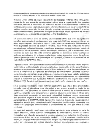 59
estudantes da educação básica também passam por processos de integração à vida escolar. Em: COULON. Albert. A
condição de estudante: a entrada na vida universitária. Salvador: EDUFBA, 2008.
Demerval Saviani (1999), ao propor a (idealizador da) Pedagogia Histórico-crítica (PHC), para a
efetivação de uma educação transformadora, orienta para a reorganização dos processos
educativos, reafirma a importância da instituição escolar e do conhecimento sistematizado
(sintético), compreende a ação educativa como intimamente relacionada aos processos histórico-
sociais e propõe a superação de uma educação simplista e compartimentalizada. O processo,
essencialmente dialético, propõe uma avaliação que se integre a todo o processo de ensino e
aprendizagem, não se colocando como pontual ao final de cada etapa.
Em consonância com as ideias de Saviani, Gasparin (2011) afirma que todos os sujeitos que
compõem a comunidade da escola possuem uma carga sócio-histórica e que esta precisa ser um
ponto de partida para a compreensão do todo, o que conduz para a realização de uma avaliação
inicial diagnóstica, essencial ao trabalho educativo. Desse modo, o/a professor/a irá tomar
consciência das realidades históricas e sociais que atravessam a escola, podendo, a partir da
compreensão dessas realidades, conduzir seu trabalho pedagógico. Este se materializará numa
sequência de ações que não serão unilaterais, podendo ser explicitadas como: “avaliação do
professor; aprendizagem do professor; avaliação dos os (as) estudantes; ensino do professor;
aprendizagem do/a aluno/a e reaprendizagem do/a professor/a; avaliação do professor/a e dos
os/a estudantes” (GASPARIN, 2011).
Tal proposta insere a avaliação em todos os cinco momentos descritos pelos dois autores da prática
social inicial, a problematização, a instrumentalização, a catarse até a prática social final,como
processo de acompanhamento pelo professor/a da apropriação por parte dos/as estudantes, em
relação à compreensão e ao processo de construção do conhecimento. Colocando a avaliação
como elemento essencial para a reorientação e o realinhamento de todoo trabalho pedagógico,
sempre que necessário, na intenção de “ produzir, direta eintencionalmente, em cada indivíduo
singular, a humanidade que é produzida histórica e coletivamente pelo conjunto dos homens”
(SAVIANI, 1995). Ou seja: trabalho docente existe poreles/as (os/as estudantes) e para eles/as.
Sobre a avaliação mediadora, Jussara Hoffman (2009) afirma que esta se dá na proximidade e
interação entre o/a educador/a e o/a educando/a e que, sempre, se dará em função do seu
aprendizado. Esta perspectiva da avaliação contrapõe-se à tradição de transmitir-verificar-
registrar, avançando numa compreensão do processo educativo como troca de ideias, como
“Ação, movimento, provocação, na tentativa de reciprocidade intelectual entre os elementos da
ação educativa. Professor e aluno buscando coordenar seus pontos de vista, trocando ideias,
reorganizando-as "(HOFFMANN, 1991). A perspectiva mediadora da avaliação e sua dialogicidade
pressupõem a aquisição do conhecimento pelo/a estudante e também pelo/a professor/a, num
processo de apropriação, enriquecimento e aprimoramento do saber por ambas as partes
envolvidas.
Em oposição à avaliação classificatória, autoritária e excludente, ainda praticada em parte das
escolas brasileiras, tem-se avaliação emancipadora, ou emancipatória, fundada na estreita
vinculação a uma educação que propicie o acesso do povo aos bens culturais e científicos como
instrumentos de luta para a sua emancipação (LIBÂNEO, 1992). A tomada de consciência de si
mesmo, do seu papel histórico numa sociedade desigual e a posterior ação sobre esta realidade
podem ser estimuladas por práticas educativas também emancipatórias, que objetivam a
 