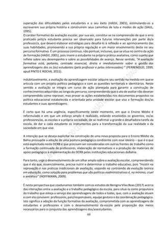 60
superação das dificuldades pelos estudantes e o seu êxito (HADJI, 2001), estimulando-os a
escreverem sua própria história e construírem seus caminhos de luta e modos de ação (SAUL,
1995).
O caráter formativo da avaliação escolar, por sua vez, constitui-se na compreensão de que o erro
praticado pelo/a estudante precisa ser observado para futuras intervenções por parte do/a
professor/a, que deverá elaborar estratégias para desafiá-lo à reflexão e ao aprimoramento das
suas habilidades, promovendo a sua própria regulação e um maior envolvimento deste no seu
percurso formativo. É um processo contínuo, não pontual, inclusivo, que se situa no centro da ação
de formação (HADJI, 2001), pois insere o estudante na própria prática avaliativa, como sujeito que
reflete sobre seu desempenho e sobre as possibilidades de avanço. Nesse sentido, “A avaliação
formativa está, portanto, centrada essencial, direta e imediatamente sobre a gestão das
aprendizagens dos os (as) estudantes (pelo professor e pelos interessados) ” (PERRENOUD, 1999,
apud PINTO E ROCHA, 2011).
Indubitavelmente, a avaliação da aprendizagem escolar adquire seu sentido na medida em quese
articula com um projeto político pedagógico e com as questões territoriais e identitárias. Neste
sentido a avaliação se integra um curso de ação planejada para garantir a construção de
conhecimentos adquiridos ao longo do percurso, compreendendo que o ato de avaliar não deveser
compreendido como reprovar, mas provar as ações estabelecidas nos documentos propostos na
política educacional estabelecida e orientada pela unidade escolar que visa a formação dos/as
estudantes e suas aprendizagens.
É certo que há uma urgência, especificamente neste momento, em que o Ensino Médio é
reformulado e em que um esforço amplo é realizado, estando envolvidos os governos, os/as
professores/as, as escolas e a própria sociedade, de se reafirmar a grande e desafiadora tarefa da
escola, de dar a cada estudante os instrumentos para a transformação da sua realidade e da
sociedade em que vive.
A intenção que se deseja explicitar na construção de uma nova proposta para o Ensino Médio da
Bahia pressupõe a adoção de uma postura pedagógica condizente com esse ideário – que é o que
está explicitado neste DCRB e que precisam ser consideradas em outras frentes de trabalho como
a formação continuada de professores, elaboração de normativos e a produção de materiais de
apoio pedagógico à implementação do DCRB pelas instituições educacionais daBahia.
Para tanto, urge o desenvolvimento de um olhar amplo sobre a avaliação escolar, compreendendo
que é ela que, essencialmente, precisa nutrir e determinar o trabalho educativo, pois “Insistir na
reprovação e nas práticas tradicionais de avaliação, viajando na contramão da evolução teórica
em educação, como solução para problemas que são políticos eadministrativos é, no mínimo, cruel
e antiético” (HOFFMANN, 2009).
É nesta perspectiva que coadunamos também com os estudos de Benigna Vilas Boas (2017) acerca
das interações entre a avaliação e o trabalho pedagógico da escola, para situá-la como propulsora
do trabalho que esteja a serviço das aprendizagens de todos e todas, que, com a avaliação atuam
e com ela convivem: professores, pais/responsáveis, equipe gestora e da coordenação pedagógica.
Isto significa a adoção da função formativa da avaliação, comprometida com as aprendizagens de
estudantes e professores e com o desenvolvimento da escola pela proposição dos meios
necessários para a conquista das aprendizagens dos/asestudantes.
 