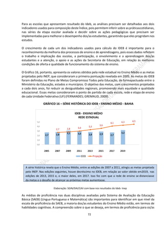 72
Para as escolas que apresentam resultado do Ideb, as análises precisam ser detalhadas aos dois
indicadores usados para composição deste Índice, pois permitem inferir sobre as práticascotidianas,
nas séries da etapa escolar avaliada e decidir sobre as ações pedagógicas que precisam ser
implementadas para melhorar o desempenho dos/as estudantes, garantindo que eles progridam nos
estudos.
O crescimento de cada um dos indicadores usados para cálculo do IDEB é importante para o
reconhecimento da melhoria dos processos de ensino e de aprendizagens, pois esses dados refletem
o trabalho e implicação das escolas, a participação, o envolvimento e a aprendizagem dos/as
estudantes e a atenção, o apoio e as ações da Secretaria de Educação, em relação às melhores
condições de oferta e qualidade de funcionamento do sistema de ensino.
O Gráfico 16, portanto, apresenta os valores obtidos pela rede estadual no Ensino Médio e as metas
projetadas pelo INEP, que consideraram a primeira pontuação revelada em 2005. As metas do IDEB
foram definidas no Plano de Metas Compromisso Todos pela Educação, de formapactuada entre o
Ministério da Educação, estados e municípios. O objetivo das metas, com crescimentos projetados
a cada dois anos, foi reduzir as desigualdades regionais, promovendo mais equidade e qualidade
educacional. Essas metas consideraram o ponto de partida de cada escola, rede e etapa de ensino
de cada Unidade Federativa (UF) (FERNANDES; GREMAUD, 2009).
GRÁFICO 16 – SÉRIE HISTÓRICA DO IDEB – ENSINO MÉDIO - BAHIA
Elaboração: SGIN/DAI/CAV com base nos resultados do Ideb- Inep
As médias de proficiência nas duas disciplinas avaliadas pelo Sistema de Avaliação da Educação
Básica (SAEB) (Língua Portuguesa e Matemática) são importantes para identificar em que nível da
escala de proficiência do SAEB, a maioria dos/as estudantes do Ensino Médio estão, em termos de
habilidades cognitivas. A compreensão sobre o que se deseja, em termos de proficiência para os/as
A série histórica revela que o Ensino Médio, entre as edições de 2007 a 2011, atingiu as metas projetada
pelo INEP. Nas edições seguintes, houve decréscimo no IDEB, em relação ao valor obtido em2019, nas
edições de 2013, 2015 e, o maior deles, em 2017. Isso fez com que a rede de ensino se distanciasse
da metas e o desafio de alcançar as próximas metas aumentasse.
 