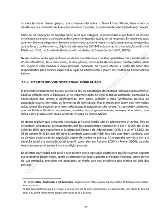 75
as características desses grupos, sua compreensão sobre o Novo Ensino Médio, bem como os
desafios para a melhoria das taxas de rendimento escolar, especialmente, e redução da reprovação.
Parte-se da concepção de sujeitos como seres que indagam, se incomodam e que fazem da dúvida
uma busca para sanar sua inquietação, com uma resposta, quiçá, várias respostas. Entende-se, aqui,
que nem todas as perguntas têm uma única resposta, mas é nessa situação de perguntas e respostas
que se forja o conhecimento, objeto de interesse dos 557.441 estudantes matriculados/as no Ensino
Médio em 2020, no Estado da Bahia, conforme dados do Censo Escolar (INEP, 2020)5.
Neste capítulo serão apresentados os dados quantitativos e análise qualitativa das características
dos/as estudantes, tais como: racial, étnica, gênero, orientação afetivo-sexual, dentre outras, além
dos aspectos relacionados à nova proposta curricular do Ensino Médio, a partir do olhar dos
respondentes, para melhor explicitar o lugar do adolescente e jovem no cenário do Ensino Médio
baiano.
7.3.1. RETRATOS DOS SUJEITOS DO ENSINO MÉDIO BAIANO
O presente levantamento buscou auxiliar a SEC na construção de Políticas Públicas,especialmente,
aquelas voltadas para a Educação, e na implementação de uma proposta curricular, adequada às
necessidades dos jovens e adolescentes, bem como atender a essa significativa parcela da
população baiana, em todos os Territórios de Identidade. Mas é importante saber que nem todos
os/as jovens são estudantes e nem todos/as os/as estudantes são jovens. Faz-se mister, portanto,
que tais Políticas Públicas contemplem, também, outros grupos etários, em especial, o adulto, que
soma 7.035 pessoas com idade acima de 29 anos no Ensino Médio.
Os dados revelam que a maioria vinculada ao Ensino Médio são os adolescentes e jovens. Eles se
encontram amparados, principalmente, por dois documentos normativos: a Lei n° 8.069, de 13 de
julho de 1990, que estabelece o Estatuto da Criança e do Adolescente (ECA); e a Lei n° 12.852, de
05 de agosto de 2013, que define o Estatuto da Juventude (EJ)6. Isso não quer dizer, contudo, que
os direitos dessa parte da população sejam efetivados na prática. Aí se percebe um hiato entre a
situação social e a condição social juvenil, como alertam Abramo (2004) e Freire (2000), quando
ressaltam que estar sendo é uma condição para ser.
Os direitos positivados pela Lei é o que garante que a legislação existe para aqueles sujeitos a quem
ela se destina. Desse modo, tanto os instrumentos legais quanto as Políticas Públicas, como forma
de sua execução, precisam ser acessados de modo que sua existência seja efetiva na vida das
pessoas.
5
Cf. QEDU. Bahia - Matrículas e Infraestrutura. Disponível em: https://qedu.org.br/estado/105-bahia/censo-escolar.
Acesso: jun.2021.
6
O ECA garante direitos para a criança, a pessoa com até 12 anos incompletos, e o adolescente, com idade de 12 a 18
anos; o EJ define jovem como aquele com idade de 15 a 29 anos.
 